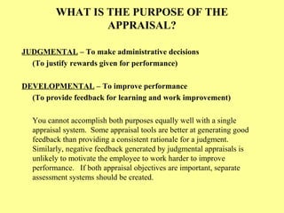 WHAT IS THE PURPOSE OF THE
APPRAISAL?
JUDGMENTAL – To make administrative decisions
(To justify rewards given for performance)
DEVELOPMENTAL – To improve performance
(To provide feedback for learning and work improvement)
You cannot accomplish both purposes equally well with a single
appraisal system. Some appraisal tools are better at generating good
feedback than providing a consistent rationale for a judgment.
Similarly, negative feedback generated by judgmental appraisals is
unlikely to motivate the employee to work harder to improve
performance. If both appraisal objectives are important, separate
assessment systems should be created.
 