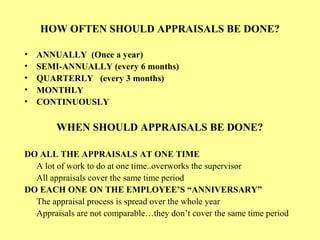 HOW OFTEN SHOULD APPRAISALS BE DONE?
• ANNUALLY (Once a year)
• SEMI-ANNUALLY (every 6 months)
• QUARTERLY (every 3 months)
• MONTHLY
• CONTINUOUSLY
WHEN SHOULD APPRAISALS BE DONE?
DO ALL THE APPRAISALS AT ONE TIME
A lot of work to do at one time..overworks the supervisor
All appraisals cover the same time period
DO EACH ONE ON THE EMPLOYEE’S “ANNIVERSARY”
The appraisal process is spread over the whole year
Appraisals are not comparable…they don’t cover the same time period
 
