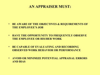 AN APPRAISER MUST:
• BE AWARE OF THE OBJECTIVES & REQUIREMENTS OF
THE EMPLOYEE’S JOB
• HAVE THE OPPORTUNITY TO FREQUENTLY OBSERVE
THE EMPLOYEE OR HIS/HER WORK
• BE CAPABLE OF EVALUATING AND RECORDING
OBSERVED WORK BEHAVIOR OR PERFORMANCE
• AVOID OR MINIMIZE POTENTIAL APPRAISAL ERRORS
AND BIAS
 