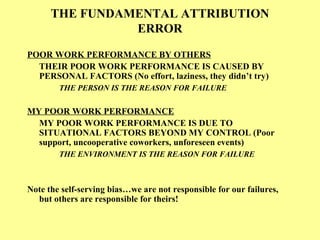 THE FUNDAMENTAL ATTRIBUTION
ERROR
POOR WORK PERFORMANCE BY OTHERS
THEIR POOR WORK PERFORMANCE IS CAUSED BY
PERSONAL FACTORS (No effort, laziness, they didn’t try)
THE PERSON IS THE REASON FOR FAILURE
MY POOR WORK PERFORMANCE
MY POOR WORK PERFORMANCE IS DUE TO
SITUATIONAL FACTORS BEYOND MY CONTROL (Poor
support, uncooperative coworkers, unforeseen events)
THE ENVIRONMENT IS THE REASON FOR FAILURE
Note the self-serving bias…we are not responsible for our failures,
but others are responsible for theirs!
 