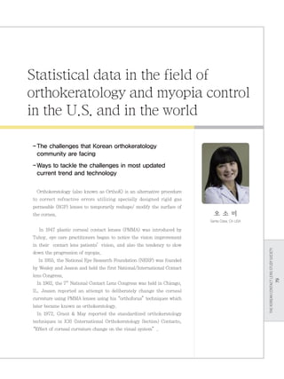 THEKOREANCONTACTLENSSTUDYSOCIETY
79
Statistical data in the field of
orthokeratology and myopia control
in the U.S. and in the world
-	The challenges that Korean orthokeratology
community are facing
-	Ways to tackle the challenges in most updated
current trend and technology
Orthokeratology (also known as OrthoK) is an alternative procedure
to correct refractive errors utilizing specially designed rigid gas
permeable (RGP) lenses to temporarily reshape/ modify the surface of
the cornea.
In 1947 plastic corneal contact lenses (PMMA) was introduced by
Tuhoy, eye care practitioners began to notice the vision improvement
in their contact lens patients’vision, and also the tendency to slow
down the progression of myopia.
In 1955, the National Eye Research Foundation (NERF) was founded
by Wesley and Jesson and held the first National/International Contact
lens Congress.
In 1962, the 7th
National Contact Lens Congress was held in Chicago,
IL. Jessen reported an attempt to deliberately change the corneal
curvature using PMMA lenses using his“orthofocus”techniques which
later became known as orthokeratology.
In 1972, Grant  May reported the standardized orthokeratology
techniques in IOS (International Orthokeratology Section) Contacto,
“Effect of corneal curvature change on the visual system”.
오 소 미
Santa Clara, CA USA
 