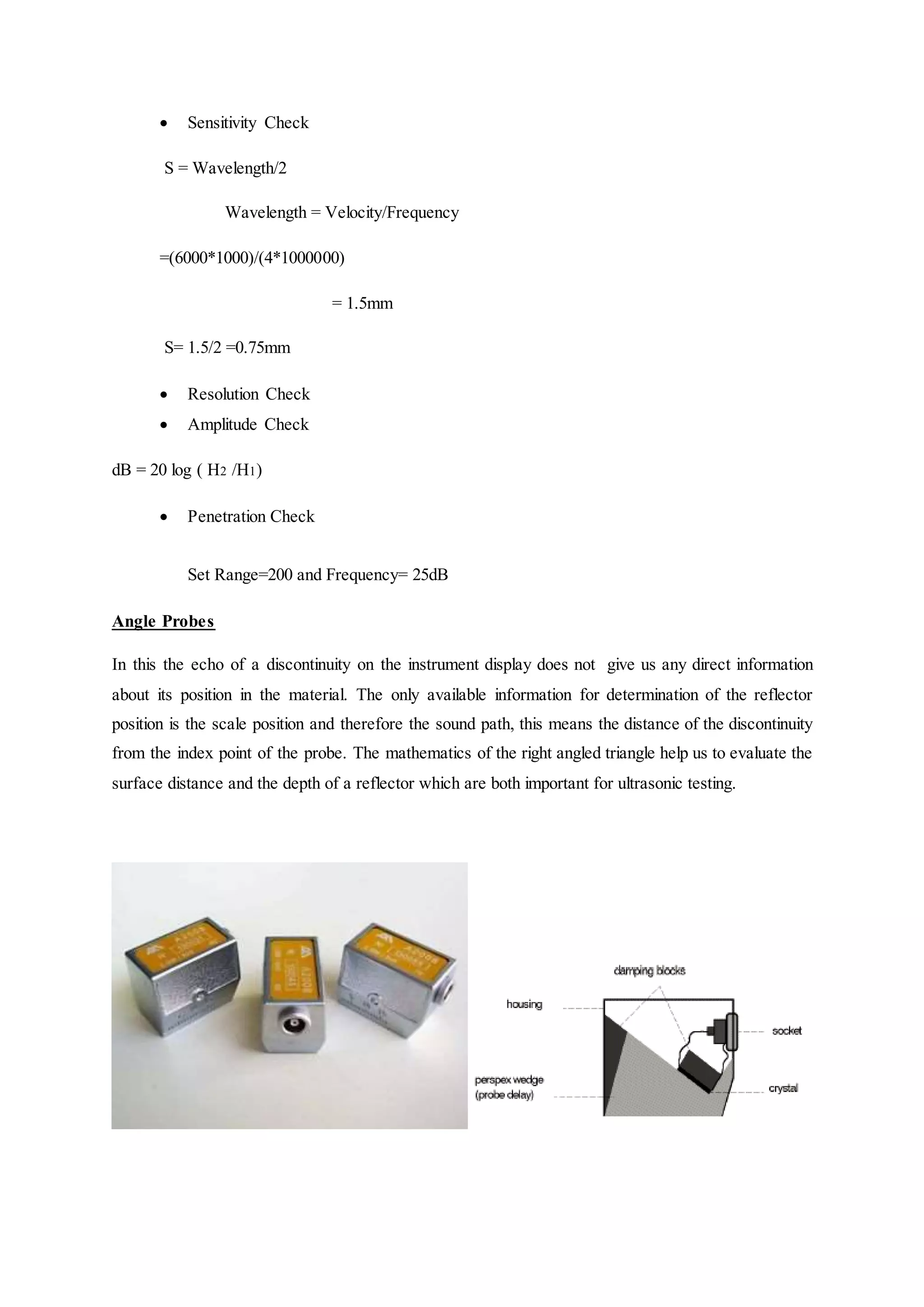  Sensitivity Check
S = Wavelength/2
Wavelength = Velocity/Frequency
=(6000*1000)/(4*1000000)
= 1.5mm
S= 1.5/2 =0.75mm
 Resolution Check
 Amplitude Check
dB = 20 log ( H2 /H1)
 Penetration Check
Set Range=200 and Frequency= 25dB
Angle Probes
In this the echo of a discontinuity on the instrument display does not give us any direct information
about its position in the material. The only available information for determination of the reflector
position is the scale position and therefore the sound path, this means the distance of the discontinuity
from the index point of the probe. The mathematics of the right angled triangle help us to evaluate the
surface distance and the depth of a reflector which are both important for ultrasonic testing.
 