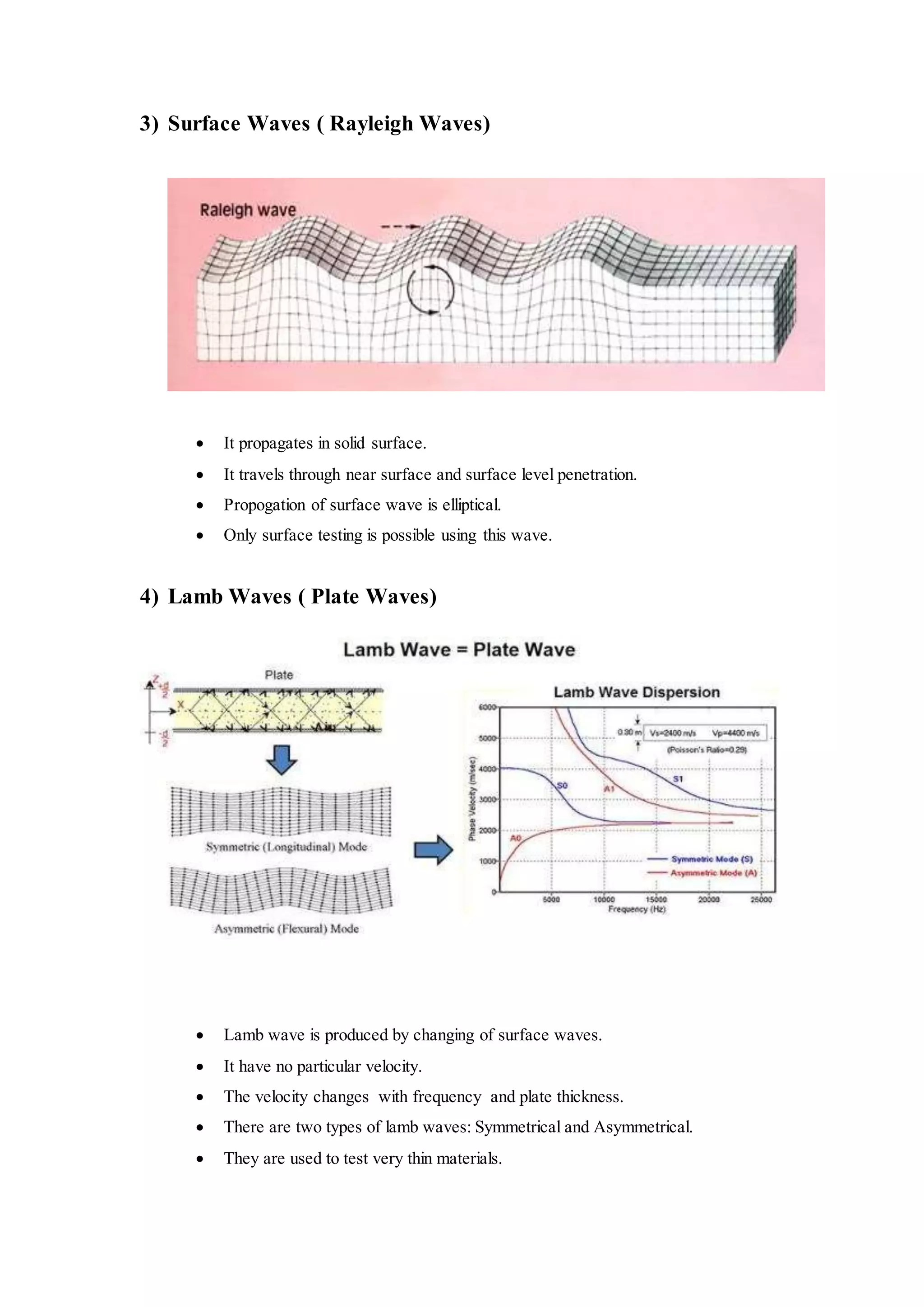 3) Surface Waves ( Rayleigh Waves)
 It propagates in solid surface.
 It travels through near surface and surface level penetration.
 Propogation of surface wave is elliptical.
 Only surface testing is possible using this wave.
4) Lamb Waves ( Plate Waves)
 Lamb wave is produced by changing of surface waves.
 It have no particular velocity.
 The velocity changes with frequency and plate thickness.
 There are two types of lamb waves: Symmetrical and Asymmetrical.
 They are used to test very thin materials.
 