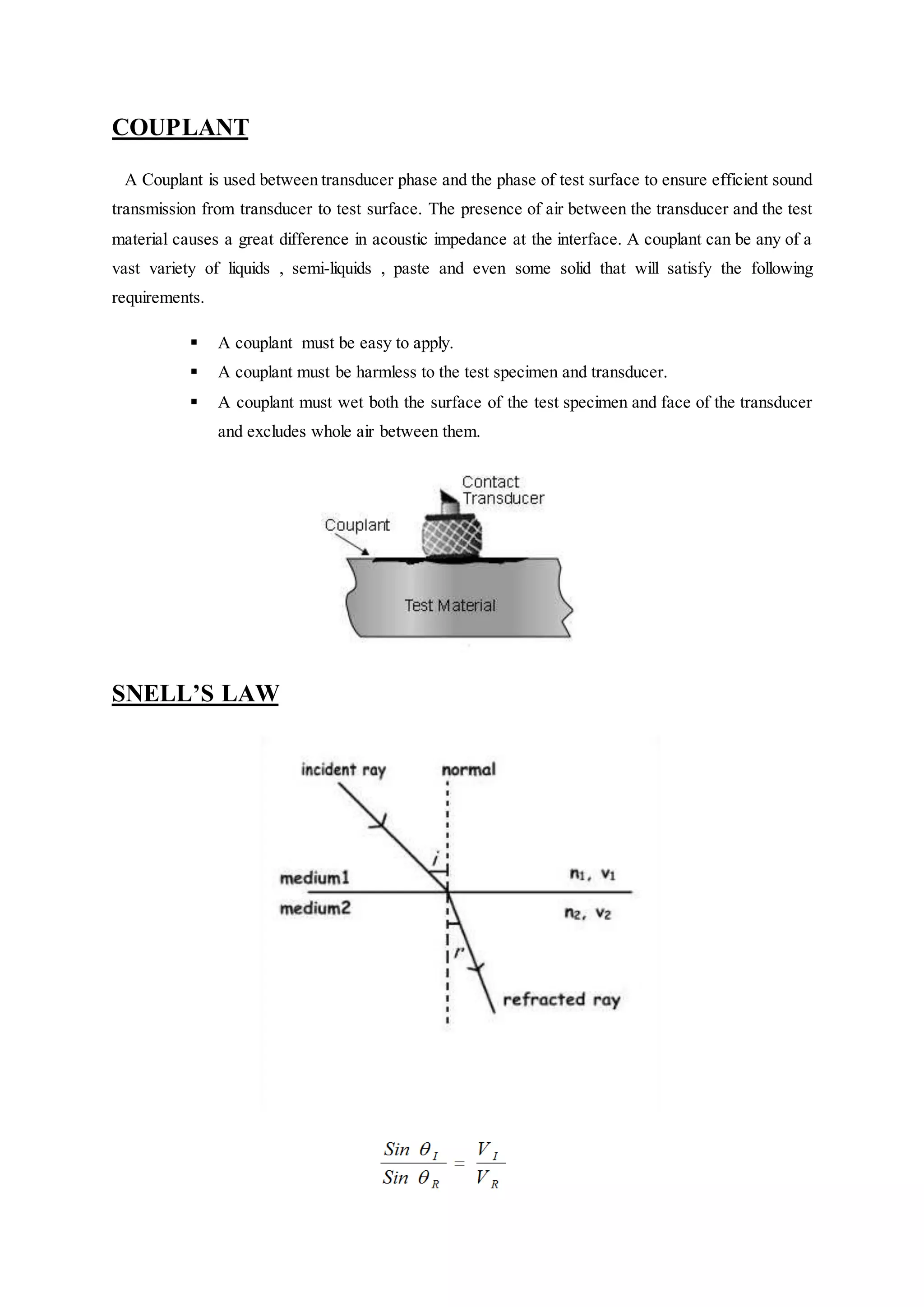 COUPLANT
A Couplant is used between transducer phase and the phase of test surface to ensure efficient sound
transmission from transducer to test surface. The presence of air between the transducer and the test
material causes a great difference in acoustic impedance at the interface. A couplant can be any of a
vast variety of liquids , semi-liquids , paste and even some solid that will satisfy the following
requirements.
 A couplant must be easy to apply.
 A couplant must be harmless to the test specimen and transducer.
 A couplant must wet both the surface of the test specimen and face of the transducer
and excludes whole air between them.
SNELL’S LAW
 