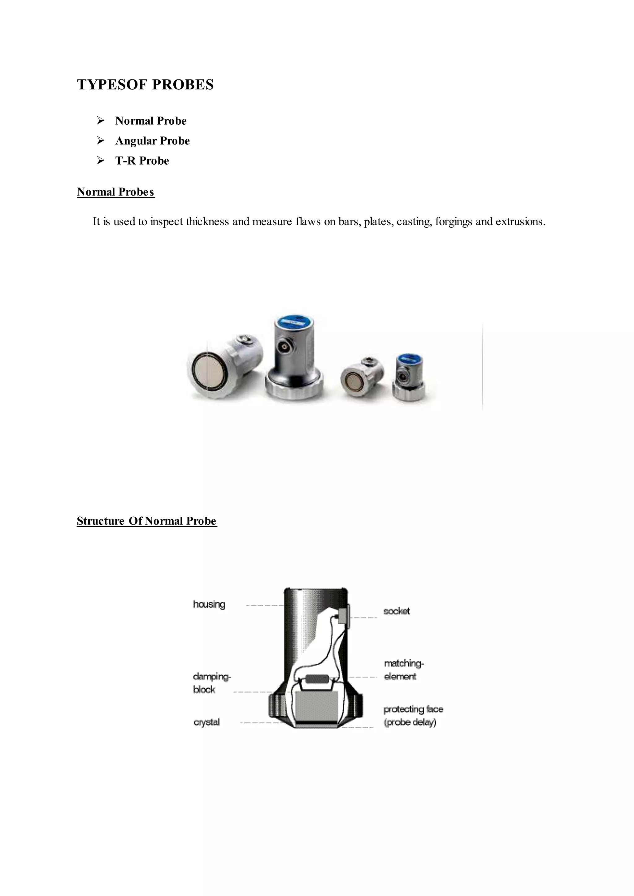 TYPESOF PROBES
 Normal Probe
 Angular Probe
 T-R Probe
Normal Probes
It is used to inspect thickness and measure flaws on bars, plates, casting, forgings and extrusions.
Structure Of Normal Probe
 