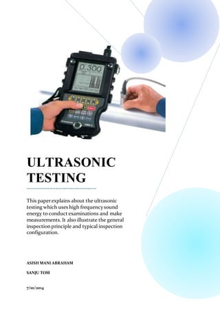 .
ULTRASONIC
TESTING
-------------------------------------
This paperexplains about the ultrasonic
testing which uses high frequencysound
energy to conduct examinations and make
measurements. It also illustrate the general
inspection principle and typical inspection
configuration.
ASISH MANI ABRAHAM
SANJU TOM
7/10/2014
 