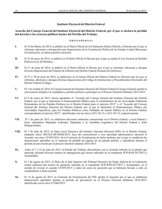 10 GACETA OFICIAL DEL DISTRITO FEDERAL 26 de Enero de 2016
Instituto Electoral del Distrito Federal
Acuerdo del Consejo General del Instituto Electoral del Distrito Federal, por el que se declara la pérdida
del derecho a los recursos públicos locales del Partido del Trabajo.
A n t e c e d e n t e s :
I. El 10 de febrero de 2014, se publicó en el Diario Oficial de la Federación (Diario Oficial), el Decreto por el que se
reforman, adicionan y derogan diversas disposiciones de la Constitución Política de los Estados Unidos Mexicanos
(Constitución), en materia político-electoral.
II. El 23 de mayo de 2014, se publicó en el Diario Oficial el Decreto por el que se expide la Ley General de Partidos
Políticos (Ley de Partidos).
III. El 27 de junio de 2014, se publicó en el Diario Oficial el Decreto por el que se reforman, adicionan y derogan
diversas disposiciones del Estatuto de Gobierno del Distrito Federal (Estatuto de Gobierno).
IV. El 27 y 30 de junio de 2014, se publicaron en la Gaceta Oficial del Distrito Federal los Decretos por los que se
reforman, adicionan y derogan diversas disposiciones del Código de Instituciones y Procedimientos Electorales del
Distrito Federal (Código).
V. El 7 de octubre de 2014, el Consejo General del Instituto Electoral del Distrito Federal (Consejo General) aprobó la
convocatoria dirigida a la ciudadanía y partidos políticos a participar en el Proceso Electoral Ordinario 2014-2015.
VI. El 9 de enero de 2015, fueron aprobados el “Acuerdo del Consejo General del Instituto Electoral del Distrito
Federal, por el que se determina el Financiamiento Público para el sostenimiento de las Actividades Ordinarias
Permanentes de los Partidos Políticos en el Distrito Federal para el ejercicio 2015” y el “Acuerdo del Consejo
General del Instituto Electoral del Distrito Federal, por el que se determina el Financiamiento Público por
Actividades Específicas, para los Partidos Políticos como Entidades de Interés Público en el Distrito Federal,
correspondiente al ejercicio 2015”, identificados con las claves ACU-02-15 y ACU-03-15, respectivamente.
VII. El 7 de junio de 2015, se celebraron elecciones ordinarias concurrentes en el Distrito Federal, a nivel federal y
local, eligiéndose Diputados Federales, Diputados a la Asamblea Legislativa del Distrito Federal y Jefes
Delegacionales.
VIII. El 7 de julio de 2015, la Junta Local Ejecutiva del Instituto Nacional Electoral (INE) en el Distrito Federal,
mediante oficio INE/JLE-DF/05028/2015, hizo del conocimiento a esta autoridad administrativa electoral el
Acuerdo con clave CF/055/2015, de la Comisión de Fiscalización de dicho Instituto, por el que se establecen las
disposiciones aplicables en el supuesto de pérdida de registro de un partido político y liquidación durante el
periodo de prevención por el proceso electoral ordinario 2014-2015.
IX. Entre el 7 y 22 de julio de 2015, el Partido del Trabajo, disconforme con el Acuerdo referido en el párrafo que
antecede, presentó diversos medios de impugnación que fueron radicados en el expediente SUP-RAP-267/2015 y
Acumulados.
X. El 5 de agosto de 2015, el Pleno de la Sala Superior del Tribunal Electoral del Poder Judicial de la Federación
emitió sentencia del recurso de apelación radicado en el expediente SUP-RAP-267/2015 y Acumulados, en el
sentido de revocar el acuerdo CF/055/2015 y todos los actos de ejecución que se hubiesen llevado a cabo en
cumplimiento a dicho acuerdo.
XI. El 14 de agosto de 2015, la Comisión de Fiscalización del INE aprobó el Acuerdo por el que se establecen
disposiciones aplicables durante el periodo de prevención en el Proceso Electoral Ordinario 2014-2015,
identificado con la clave CF/060/2015.
 