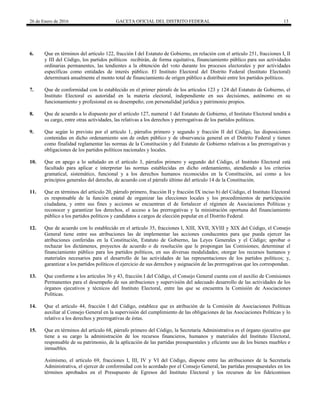 26 de Enero de 2016 GACETA OFICIAL DEL DISTRITO FEDERAL 13
6. Que en términos del artículo 122, fracción I del Estatuto de Gobierno, en relación con el artículo 251, fracciones I, II
y III del Código, los partidos políticos recibirán, de forma equitativa, financiamiento público para sus actividades
ordinarias permanentes, las tendientes a la obtención del voto durante los procesos electorales y por actividades
específicas como entidades de interés público. El Instituto Electoral del Distrito Federal (Instituto Electoral)
determinará anualmente el monto total de financiamiento de origen público a distribuir entre los partidos políticos.
7. Que de conformidad con lo establecido en el primer párrafo de los artículos 123 y 124 del Estatuto de Gobierno, el
Instituto Electoral es autoridad en la materia electoral, independiente en sus decisiones, autónomo en su
funcionamiento y profesional en su desempeño; con personalidad jurídica y patrimonio propios.
8. Que de acuerdo a lo dispuesto por el artículo 127, numeral 1 del Estatuto de Gobierno, el Instituto Electoral tendrá a
su cargo, entre otras actividades, las relativas a los derechos y prerrogativas de los partidos políticos.
9. Que según lo previsto por el artículo 1, párrafos primero y segundo y fracción II del Código, las disposiciones
contenidas en dicho ordenamiento son de orden público y de observancia general en el Distrito Federal y tienen
como finalidad reglamentar las normas de la Constitución y del Estatuto de Gobierno relativas a las prerrogativas y
obligaciones de los partidos políticos nacionales y locales.
10. Que en apego a lo señalado en el artículo 3, párrafos primero y segundo del Código, el Instituto Electoral está
facultado para aplicar e interpretar las normas establecidas en dicho ordenamiento, atendiendo a los criterios
gramatical, sistemático, funcional y a los derechos humanos reconocidos en la Constitución, así como a los
principios generales del derecho, de acuerdo con el párrafo último del artículo 14 de la Constitución.
11. Que en términos del artículo 20, párrafo primero, fracción II y fracción IX inciso b) del Código, el Instituto Electoral
es responsable de la función estatal de organizar las elecciones locales y los procedimientos de participación
ciudadana, y entre sus fines y acciones se encuentran el de fortalecer el régimen de Asociaciones Políticas y
reconocer y garantizar los derechos, el acceso a las prerrogativas y la ministración oportuna del financiamiento
público a los partidos políticos y candidatos a cargos de elección popular en el Distrito Federal.
12. Que de acuerdo con lo establecido en el artículo 35, fracciones I, XIII, XVII, XVIII y XIX del Código, el Consejo
General tiene entre sus atribuciones las de implementar las acciones conducentes para que pueda ejercer las
atribuciones conferidas en la Constitución, Estatuto de Gobierno, las Leyes Generales y el Código; aprobar o
rechazar los dictámenes, proyectos de acuerdo o de resolución que le propongan las Comisiones; determinar el
financiamiento público para los partidos políticos, en sus diversas modalidades; otorgar los recursos humanos y
materiales necesarios para el desarrollo de las actividades de las representaciones de los partidos políticos; y,
garantizar a los partidos políticos el ejercicio de sus derechos y asignación de las prerrogativas que les correspondan.
13. Que conforme a los artículos 36 y 43, fracción I del Código, el Consejo General cuenta con el auxilio de Comisiones
Permanentes para el desempeño de sus atribuciones y supervisión del adecuado desarrollo de las actividades de los
órganos ejecutivos y técnicos del Instituto Electoral, entre las que se encuentra la Comisión de Asociaciones
Políticas.
14. Que el artículo 44, fracción I del Código, establece que es atribución de la Comisión de Asociaciones Políticas
auxiliar al Consejo General en la supervisión del cumplimiento de las obligaciones de las Asociaciones Políticas y lo
relativo a los derechos y prerrogativas de éstas.
15. Que en términos del artículo 68, párrafo primero del Código, la Secretaría Administrativa es el órgano ejecutivo que
tiene a su cargo la administración de los recursos financieros, humanos y materiales del Instituto Electoral,
responsable de su patrimonio, de la aplicación de las partidas presupuestales y eficiente uso de los bienes muebles e
inmuebles.
Asimismo, el artículo 69, fracciones I, III, IV y VI del Código, dispone entre las atribuciones de la Secretaría
Administrativa, el ejercer de conformidad con lo acordado por el Consejo General, las partidas presupuestales en los
términos aprobados en el Presupuesto de Egresos del Instituto Electoral y los recursos de los fideicomisos
 
