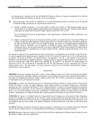 26 de Enero de 2016 GACETA OFICIAL DEL DISTRITO FEDERAL 17
En consecuencia, se concluye que el caso del Partido del Trabajo, se ubica en el supuesto considerado en los artículos
250, párrafo primero del Código y 52, párrafo 1 de la Ley de Partidos.
26. Que en tal virtud, y de acuerdo a lo establecido en el artículo 250, párrafo primero, en relación con el 35, fracción
XXXIX del Código, procede que este órgano máximo de dirección:
a) Declare la pérdida de derecho a los recursos públicos locales en los rubros de financiamiento público para el
sostenimiento de actividades ordinarias permanentes, para actividades específicas como entidad de interés público
y para gastos de campaña del Partido del Trabajo, durante los años 2016, 2017 y 2018.
Ello sin detrimento del resto de las prerrogativas a que tenga derecho el Partido del Trabajo establecidas en la
normativa electoral.
b) Ordene a la Dirección Ejecutiva de Asociaciones Políticas notificar al Comité Ejecutivo Nacional del Partido del
Trabajo y al INE, las multas impuestas a dicho instituto político en el Distrito Federal que se encuentren pendientes
de cobro, en términos del artículo 12 de las “Reglas Generales, en relación con el procedimiento de liquidación de
Partidos Políticos Nacionales, con los supuestos de pérdida de registro como Partido Político o pérdida de
acreditación local, y con las cuentas bancarias en las que se depositará el financiamiento público de origen local de
los Partidos Políticos”, aprobadas por el Consejo General del INE, mediante Acuerdo identificado con la clave
INE/CG938/2015.
En razón de lo expuesto en las consideraciones de hecho y de derecho, y con fundamento en los artículos 14 párrafo último,
41, párrafo segundo, base I, párrafos primero y segundo, 43, 44, 116, fracción IV, incisos b) al o), y 122, de la Constitución;
52, párrafo 1 de la Ley de Partidos; 121, párrafo primero, 122, fracción I, 123, 124, y 127, numeral 1 del Estatuto de
Gobierno; 1, párrafos primero y segundo, fracción II, 3, párrafos primero y segundo, 20, párrafo primero, fracciones II y IX,
inciso b), 35, fracciones I, XIII, XVII, XVIII, XIX y XXXIX, 36, 43, fracción I, 44, fracción I, 68, párrafo primero, 69
fracciones I, III, IV y VI, 74 fracción II, 76, fracciones III y IX, 187, 206, fracciones I y II, 221, fracción III, 245, 249, 250
párrafo primero, 251, y 253 del Código, el Consejo General, en ejercicio de las facultades constitucionales, legales y
reglamentarias, emite el siguiente:
A c u e r d o :
PRIMERO. Se declara la pérdida del derecho a recibir recursos públicos locales en los rubros de financiamiento público
para el sostenimiento de actividades ordinarias permanentes, para actividades específicas como entidad de interés público y
para gastos de campaña del Partido del Trabajo, durante los años 2016, 2017 y 2018, en términos de lo dispuesto en los
Considerandos 23, 25 y 26 del presente Acuerdo.
SEGUNDO. Se ordena a la Dirección Ejecutiva de Asociaciones Políticas notificar al Comité Ejecutivo Nacional del
Partido del Trabajo y al INE, las multas impuestas a dicho instituto político en el Distrito Federal que se encuentren
pendientes de cobro, en términos del artículo 12 de las “Reglas Generales, en relación con el procedimiento de liquidación
de Partidos Políticos Nacionales, con los supuestos de pérdida de registro como Partido Político o pérdida de acreditación
local, y con las cuentas bancarias en las que se depositará el financiamiento público de origen local de los Partidos
Políticos”, aprobadas por el Consejo General del INE, mediante Acuerdo identificado con la clave INE/CG938/2015.
TERCERO. Se instruye a la Unidad Técnica de Comunicación Social, Transparencia y Protección de Datos Personales,
para que de inmediato a la aprobación de este Acuerdo, realice las adecuaciones que sean procedentes por virtud de la
determinación asumida por el Consejo General, en el apartado de Transparencia del sitio de Internet www.iedf.org.mx y con
la finalidad de tener un mayor alcance en la difusión, publíquese un extracto del mismo en las redes sociales del Instituto
Electoral.
CUARTO. Publíquese el presente Acuerdo de manera inmediata a su aprobación, en los estrados del Instituto Electoral,
tanto en oficinas centrales, como en sus cuarenta Direcciones Distritales y en la página electrónica indicada.
QUINTO. Remítase el presente Acuerdo a la Gaceta Oficial del Distrito Federal para su difusión, dentro del plazo de cinco
días hábiles contados a partir de su aprobación.
 