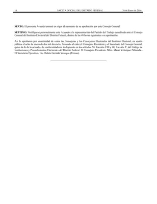 18 GACETA OFICIAL DEL DISTRITO FEDERAL 26 de Enero de 2016
SEXTO. El presente Acuerdo entrará en vigor al momento de su aprobación por este Consejo General.
SÉPTIMO. Notifíquese personalmente este Acuerdo a la representación del Partido del Trabajo acreditada ante el Consejo
General del Instituto Electoral del Distrito Federal, dentro de las 48 horas siguientes a su aprobación.
Así lo aprobaron por unanimidad de votos las Consejeras y los Consejeros Electorales del Instituto Electoral, en sesión
pública el ocho de enero de dos mil dieciséis, firmando al calce el Consejero Presidente y el Secretario del Consejo General,
quien da fe de lo actuado, de conformidad con lo dispuesto en los artículos 58, fracción VIII y 60, fracción V, del Código de
Instituciones y Procedimientos Electorales del Distrito Federal. El Consejero Presidente, Mtro. Mario Velázquez Miranda.-
El Secretario Ejecutivo, Lic. Rubén Geraldo Venegas (Firmas).
 