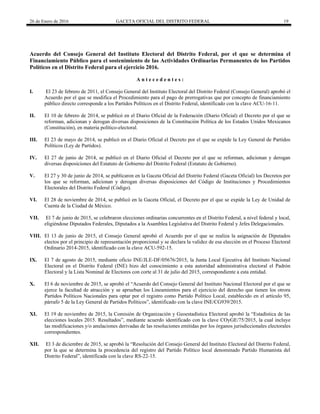 26 de Enero de 2016 GACETA OFICIAL DEL DISTRITO FEDERAL 19
Acuerdo del Consejo General del Instituto Electoral del Distrito Federal, por el que se determina el
Financiamiento Público para el sostenimiento de las Actividades Ordinarias Permanentes de los Partidos
Políticos en el Distrito Federal para el ejercicio 2016.
A n t e c e d e n t e s :
I. El 23 de febrero de 2011, el Consejo General del Instituto Electoral del Distrito Federal (Consejo General) aprobó el
Acuerdo por el que se modifica el Procedimiento para el pago de prerrogativas que por concepto de financiamiento
público directo corresponde a los Partidos Políticos en el Distrito Federal, identificado con la clave ACU-16-11.
II. El 10 de febrero de 2014, se publicó en el Diario Oficial de la Federación (Diario Oficial) el Decreto por el que se
reforman, adicionan y derogan diversas disposiciones de la Constitución Política de los Estados Unidos Mexicanos
(Constitución), en materia político-electoral.
III. El 23 de mayo de 2014, se publicó en el Diario Oficial el Decreto por el que se expide la Ley General de Partidos
Políticos (Ley de Partidos).
IV. El 27 de junio de 2014, se publicó en el Diario Oficial el Decreto por el que se reforman, adicionan y derogan
diversas disposiciones del Estatuto de Gobierno del Distrito Federal (Estatuto de Gobierno).
V. El 27 y 30 de junio de 2014, se publicaron en la Gaceta Oficial del Distrito Federal (Gaceta Oficial) los Decretos por
los que se reforman, adicionan y derogan diversas disposiciones del Código de Instituciones y Procedimientos
Electorales del Distrito Federal (Código).
VI. El 28 de noviembre de 2014, se publicó en la Gaceta Oficial, el Decreto por el que se expide la Ley de Unidad de
Cuenta de la Ciudad de México.
VII. El 7 de junio de 2015, se celebraron elecciones ordinarias concurrentes en el Distrito Federal, a nivel federal y local,
eligiéndose Diputados Federales, Diputados a la Asamblea Legislativa del Distrito Federal y Jefes Delegacionales.
VIII. El 13 de junio de 2015, el Consejo General aprobó el Acuerdo por el que se realiza la asignación de Diputados
electos por el principio de representación proporcional y se declara la validez de esa elección en el Proceso Electoral
Ordinario 2014-2015, identificado con la clave ACU-592-15.
IX. El 7 de agosto de 2015, mediante oficio INE/JLE-DF/05676/2015, la Junta Local Ejecutiva del Instituto Nacional
Electoral en el Distrito Federal (INE) hizo del conocimiento a esta autoridad administrativa electoral el Padrón
Electoral y la Lista Nominal de Electores con corte al 31 de julio del 2015, correspondiente a esta entidad.
X. El 6 de noviembre de 2015, se aprobó el “Acuerdo del Consejo General del Instituto Nacional Electoral por el que se
ejerce la facultad de atracción y se aprueban los Lineamientos para el ejercicio del derecho que tienen los otrora
Partidos Políticos Nacionales para optar por el registro como Partido Político Local, establecido en el artículo 95,
párrafo 5 de la Ley General de Partidos Políticos”, identificado con la clave INE/CG939/2015.
XI. El 19 de noviembre de 2015, la Comisión de Organización y Geoestadística Electoral aprobó la “Estadística de las
elecciones locales 2015. Resultados”, mediante acuerdo identificado con la clave COyGE/75/2015, la cual incluye
las modificaciones y/o anulaciones derivadas de las resoluciones emitidas por los órganos jurisdiccionales electorales
correspondientes.
XII. El 3 de diciembre de 2015, se aprobó la “Resolución del Consejo General del Instituto Electoral del Distrito Federal,
por la que se determina la procedencia del registro del Partido Político local denominado Partido Humanista del
Distrito Federal”, identificada con la clave RS-22-15.
 