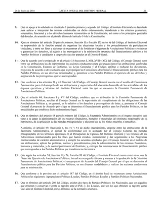26 de Enero de 2016 GACETA OFICIAL DEL DISTRITO FEDERAL 21
9. Que en apego a lo señalado en el artículo 3 párrafos primero y segundo del Código, el Instituto Electoral está facultado
para aplicar e interpretar las normas establecidas en dicho ordenamiento, atendiendo a los criterios gramatical,
sistemático, funcional y a los derechos humanos reconocidos en la Constitución, así como a los principios generales
del derecho, de acuerdo con el párrafo último del artículo 14 de la Constitución.
10. Que en términos del artículo 20 párrafo primero, fracción II y fracción IX inciso b) del Código, el Instituto Electoral
es responsable de la función estatal de organizar las elecciones locales y los procedimientos de participación
ciudadana, y entre sus fines y acciones se encuentran el de fortalecer el régimen de Asociaciones Políticas y reconocer
y garantizar los derechos, el acceso a las prerrogativas y la ministración oportuna del financiamiento público a los
Partidos Políticos y candidatos a cargos de elección popular en el Distrito Federal.
11. Que de acuerdo con lo estipulado en el artículo 35 fracciones I, XIII, XVII y XIX del Código, el Consejo General tiene
entre sus atribuciones las de implementar las acciones conducentes para que pueda ejercer las atribuciones conferidas
en la Constitución, Estatuto de Gobierno, las Leyes Generales y el Código; aprobar o rechazar los dictámenes,
proyectos de acuerdo o de resolución que le propongan las Comisiones; determinar el financiamiento público para los
Partidos Políticos, en sus diversas modalidades; y, garantizar a los Partidos Políticos el ejercicio de sus derechos y
asignación de las prerrogativas que les correspondan.
12. Que conforme a los artículos 36 y 43, fracción I del Código, el Consejo General cuenta con el auxilio de Comisiones
Permanentes para el desempeño de sus atribuciones y supervisión del adecuado desarrollo de las actividades de los
órganos ejecutivos y técnicos del Instituto Electoral, entre las que se encuentra la Comisión Permanente de
Asociaciones Políticas.
13. Que el artículo 44, fracciones I y VII del Código, establece que es atribución de la Comisión Permanente de
Asociaciones Políticas, auxiliar al Consejo General en la supervisión del cumplimiento de las obligaciones de las
Asociaciones Políticas y, en general, en lo relativo a los derechos y prerrogativas de éstas; y, presentar al Consejo
General el proyecto de Acuerdo por el que se determina el financiamiento público para los Partidos Políticos, en las
modalidades que establece dicho ordenamiento legal.
14. Que en términos del artículo 68 párrafo primero del Código, la Secretaría Administrativa es el órgano ejecutivo que
tiene a su cargo la administración de los recursos financieros, humanos y materiales del Instituto; responsable de su
patrimonio, de la aplicación de las partidas presupuestales y eficiente uso de los bienes muebles e inmuebles.
Asimismo, el artículo 69, fracciones I, III, IV y VI de dicho ordenamiento, dispone entre las atribuciones de la
Secretaría Administrativa, el ejercer de conformidad con lo acordado por el Consejo General, las partidas
presupuestales en los términos aprobados en el Presupuesto de Egresos del Instituto Electoral y los recursos de los
fideicomisos institucionales para los fines que fueron creados; instrumentar y dar seguimiento a los Programas
Institucionales de carácter administrativo y cumplir los acuerdos aprobados por el Consejo General, en el ámbito de
sus atribuciones; aplicar las políticas, normas y procedimientos para la administración de los recursos financieros,
humanos y materiales, y de control patrimonial del Instituto; y, entregar las ministraciones de financiamiento público
que correspondan a los Partidos Políticos por transferencia electrónica.
15. Que según los artículos 74, fracción II y 76, fracción III del Código, el Instituto Electoral cuenta entre otras, con la
Dirección Ejecutiva de Asociaciones Políticas, la cual se encarga de elaborar y someter a la aprobación de la Comisión
Permanente de Asociaciones Políticas, el anteproyecto de Acuerdo del Consejo General por el que se determina el
financiamiento público para los Partidos Políticos, en sus diversas modalidades y realizar las acciones conducentes
para su ministración.
16. Que conforme a lo previsto por el artículo 187 del Código, en el ámbito local se reconocen como Asociaciones
Políticas las siguientes: Agrupaciones Políticas Locales, Partidos Políticos Locales y Partidos Políticos Nacionales.
17. Que en términos del artículo 206 del Código, existen dos tipos de Partidos Políticos: los Nacionales, que son aquellos
que obtienen y conservan vigente su registro ante el INE; y, los Locales, que son los que obtienen su registro como
tales ante el Instituto Electoral, en los términos de la normativa electoral.
 