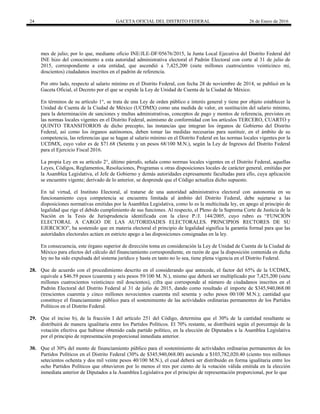 24 GACETA OFICIAL DEL DISTRITO FEDERAL 26 de Enero de 2016
mes de julio; por lo que, mediante oficio INE/JLE-DF/05676/2015, la Junta Local Ejecutiva del Distrito Federal del
INE hizo del conocimiento a esta autoridad administrativa electoral el Padrón Electoral con corte al 31 de julio de
2015, correspondiente a esta entidad, que ascendió a 7,425,200 (siete millones cuatrocientos veinticinco mi,
doscientos) ciudadanos inscritos en el padrón de referencia.
Por otro lado, respecto al salario mínimo en el Distrito Federal, con fecha 28 de noviembre de 2014, se publicó en la
Gaceta Oficial, el Decreto por el que se expide la Ley de Unidad de Cuenta de la Ciudad de México.
En términos de su artículo 1°, se trata de una Ley de orden público e interés general y tiene por objeto establecer la
Unidad de Cuenta de la Ciudad de México (UCDMX) como una medida de valor, en sustitución del salario mínimo,
para la determinación de sanciones y multas administrativas, conceptos de pago y montos de referencia, previstos en
las normas locales vigentes en el Distrito Federal, asimismo de conformidad con los artículos TERCERO, CUARTO y
QUINTO TRANSITORIOS de dicho precepto, las instancias que integran los órganos de Gobierno del Distrito
Federal, así como los órganos autónomos, deben tomar las medidas necesarias para sustituir, en el ámbito de su
competencia, las referencias que se hagan al salario mínimo en el Distrito Federal en las normas locales vigentes por la
UCDMX, cuyo valor es de $71.68 (Setenta y un pesos 68/100 M.N.), según la Ley de Ingresos del Distrito Federal
para el Ejercicio Fiscal 2016.
La propia Ley en su artículo 2°, último párrafo, señala como normas locales vigentes en el Distrito Federal, aquellas
Leyes, Códigos, Reglamentos, Resoluciones, Programas u otras disposiciones locales de carácter general, emitidas por
la Asamblea Legislativa, el Jefe de Gobierno y demás autoridades expresamente facultadas para ello, cuya aplicación
se encuentre vigente; derivado de lo anterior, se desprende que el Código actualiza dicho supuesto.
En tal virtud, el Instituto Electoral, al tratarse de una autoridad administrativa electoral con autonomía en su
funcionamiento cuya competencia se encuentra limitada al ámbito del Distrito Federal, debe sujetarse a las
disposiciones normativas emitidas por la Asamblea Legislativa, como lo es la multicitada ley, en apego al principio de
legalidad que rige el debido cumplimiento de sus funciones. Al respecto, el Pleno de la Suprema Corte de Justicia de la
Nación en la Tesis de Jurisprudencia identificada con la clave P./J. 144/2005, cuyo rubro es “FUNCIÓN
ELECTORAL A CARGO DE LAS AUTORIDADES ELECTORALES. PRINCIPIOS RECTORES DE SU
EJERCICIO”, ha sostenido que en materia electoral el principio de legalidad significa la garantía formal para que las
autoridades electorales actúen en estricto apego a las disposiciones consignadas en la ley.
En consecuencia, este órgano superior de dirección toma en consideración la Ley de Unidad de Cuenta de la Ciudad de
México para efectos del cálculo del financiamiento correspondiente, en razón de que la disposición contenida en dicha
ley no ha sido expulsada del sistema jurídico y hasta en tanto no lo sea, tiene plena vigencia en el Distrito Federal.
28. Que de acuerdo con el procedimiento descrito en el considerando que antecede, el factor del 65% de la UCDMX,
equivale a $46.59 pesos (cuarenta y seis pesos 59/100 M. N.), mismo que deberá ser multiplicado por 7,425,200 (siete
millones cuatrocientos veinticinco mil doscientos), cifra que corresponde al número de ciudadanos inscritos en el
Padrón Electoral del Distrito Federal al 31 de julio de 2015, dando como resultado el importe de $345,940,068.00
(trescientos cuarenta y cinco millones novecientos cuarenta mil sesenta y ocho pesos 00/100 M.N.); cantidad que
constituye el financiamiento público para el sostenimiento de las actividades ordinarias permanentes de los Partidos
Políticos en el Distrito Federal.
29. Que el inciso b), de la fracción I del artículo 251 del Código, determina que el 30% de la cantidad resultante se
distribuirá de manera igualitaria entre los Partidos Políticos. El 70% restante, se distribuirá según el porcentaje de la
votación efectiva que hubiese obtenido cada partido político, en la elección de Diputados a la Asamblea Legislativa
por el principio de representación proporcional inmediata anterior.
30. Que el 30% del monto de financiamiento público para el sostenimiento de actividades ordinarias permanentes de los
Partidos Políticos en el Distrito Federal (30% de $345,940,068.00) asciende a $103,782,020.40 (ciento tres millones
setecientos ochenta y dos mil veinte pesos 40/100 M.N.), el cual deberá ser distribuido en forma igualitaria entre los
ocho Partidos Políticos que obtuvieron por lo menos el tres por ciento de la votación válida emitida en la elección
inmediata anterior de Diputados a la Asamblea Legislativa por el principio de representación proporcional, por lo que
 