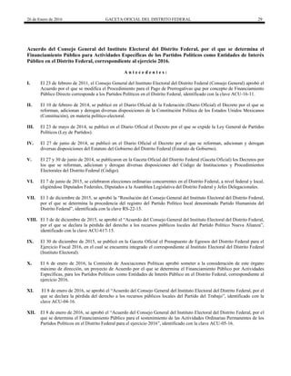 26 de Enero de 2016 GACETA OFICIAL DEL DISTRITO FEDERAL 29
Acuerdo del Consejo General del Instituto Electoral del Distrito Federal, por el que se determina el
Financiamiento Público para Actividades Específicas de los Partidos Políticos como Entidades de Interés
Público en el Distrito Federal, correspondiente al ejercicio 2016.
A n t e c e d e n t e s :
I. El 23 de febrero de 2011, el Consejo General del Instituto Electoral del Distrito Federal (Consejo General) aprobó el
Acuerdo por el que se modifica el Procedimiento para el Pago de Prerrogativas que por concepto de Financiamiento
Público Directo corresponde a los Partidos Políticos en el Distrito Federal, identificado con la clave ACU-16-11.
II. El 10 de febrero de 2014, se publicó en el Diario Oficial de la Federación (Diario Oficial) el Decreto por el que se
reforman, adicionan y derogan diversas disposiciones de la Constitución Política de los Estados Unidos Mexicanos
(Constitución), en materia político-electoral.
III. El 23 de mayo de 2014, se publicó en el Diario Oficial el Decreto por el que se expide la Ley General de Partidos
Políticos (Ley de Partidos).
IV. El 27 de junio de 2014, se publicó en el Diario Oficial el Decreto por el que se reforman, adicionan y derogan
diversas disposiciones del Estatuto del Gobierno del Distrito Federal (Estatuto de Gobierno).
V. El 27 y 30 de junio de 2014, se publicaron en la Gaceta Oficial del Distrito Federal (Gaceta Oficial) los Decretos por
los que se reforman, adicionan y derogan diversas disposiciones del Código de Instituciones y Procedimientos
Electorales del Distrito Federal (Código).
VI. El 7 de junio de 2015, se celebraron elecciones ordinarias concurrentes en el Distrito Federal, a nivel federal y local,
eligiéndose Diputados Federales, Diputados a la Asamblea Legislativa del Distrito Federal y Jefes Delegacionales.
VII. El 3 de diciembre de 2015, se aprobó la “Resolución del Consejo General del Instituto Electoral del Distrito Federal,
por el que se determina la procedencia del registro del Partido Político local denominado Partido Humanista del
Distrito Federal”, identificada con la clave RS-22-15.
VIII. El 3 de de diciembre de 2015, se aprobó el “Acuerdo del Consejo General del Instituto Electoral del Distrito Federal,
por el que se declara la pérdida del derecho a los recursos públicos locales del Partido Político Nueva Alianza”,
identificado con la clave ACU-617-15.
IX. El 30 de diciembre de 2015, se publicó en la Gaceta Oficial el Presupuesto de Egresos del Distrito Federal para el
Ejercicio Fiscal 2016, en el cual se encuentra integrado el correspondiente al Instituto Electoral del Distrito Federal
(Instituto Electoral).
X. El 6 de enero de 2016, la Comisión de Asociaciones Políticas aprobó someter a la consideración de este órgano
máximo de dirección, un proyecto de Acuerdo por el que se determina el Financiamiento Público por Actividades
Específicas, para los Partidos Políticos como Entidades de Interés Público en el Distrito Federal, correspondiente al
ejercicio 2016.
XI. El 8 de enero de 2016, se aprobó el “Acuerdo del Consejo General del Instituto Electoral del Distrito Federal, por el
que se declara la pérdida del derecho a los recursos públicos locales del Partido del Trabajo”, identificado con la
clave ACU-04-16.
XII. El 8 de enero de 2016, se aprobó el “Acuerdo del Consejo General del Instituto Electoral del Distrito Federal, por el
que se determina el Financiamiento Público para el sostenimiento de las Actividades Ordinarias Permanentes de los
Partidos Políticos en el Distrito Federal para el ejercicio 2016”, identificado con la clave ACU-05-16.
 