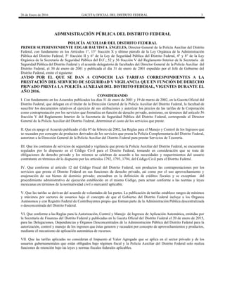 26 de Enero de 2016 GACETA OFICIAL DEL DISTRITO FEDERAL 3
ADMINISTRACIÓN PÚBLICA DEL DISTRITO FEDERAL
POLICÍA AUXILIAR DEL DISTRITO FEDERAL
PRIMER SUPERINTENDENTE EDGAR BAUTISTA ÁNGELES, Director General de la Policía Auxiliar del Distrito
Federal, con fundamento en los Artículos 1°, 15° fracción X y último párrafo de la Ley Orgánica de la Administración
Pública del Distrito Federal; 5° fracción II y 6° de la Ley de Seguridad Pública del Distrito Federal, 4° y 8° de la Ley
Orgánica de la Secretaría de Seguridad Pública del D.F.; 52 y 56 fracción V del Reglamento Interior de la Secretaría de
Seguridad Pública del Distrito Federal y el acuerdo delegatorio de facultades del Director General de la Policía Auxiliar del
Distrito Federal, el 30 de enero de 2001 y publicada el día 31 de enero de 2001 expedido por el Jefe de Gobierno del
Distrito Federal, emito el siguiente:
AVISO POR EL QUE SE DAN A CONOCER LAS TARIFAS CORRESPONDIENTES A LA
PRESTACIÓN DEL SERVICIO DE SEGURIDAD Y VIGILANCIA QUE EN FUNCIÓN DE DERECHO
PRIVADO PRESTA LA POLICÍA AUXILIAR DEL DISTRITO FEDERAL, VIGENTES DURANTE EL
AÑO 2016.
CONSIDERANDO
I. Con fundamento en los Acuerdos publicados los días 31 de enero de 2001 y 19 de marzo de 2002, en la Gaceta Oficial del
Distrito Federal, que delegan en el titular de la Dirección General de la Policía Auxiliar del Distrito Federal, la facultad de
suscribir los documentos relativos al ejercicio de sus atribuciones y autorizar los precios de las tarifas de la Corporación
como contraprestación por los servicios que formaliza en función de derecho privado, asimismo, en términos del artículo 56
fracción V del Reglamento Interior de la Secretaría de Seguridad Pública del Distrito Federal, corresponde al Director
General de la Policía Auxiliar del Distrito Federal, determinar el costo de los servicios que preste.
II. Que en apego al Acuerdo publicado el día 07 de febrero de 2002, las Reglas para el Manejo y Control de los Ingresos que
se recauden por concepto de productos derivados de los servicios que presta la Policía Complementaria del Distrito Federal,
autorizan a la Dirección General de la Policía Auxiliar del Distrito Federal para prestar Servicios de Tesorería.
III. Que los contratos de servicios de seguridad y vigilancia que presta la Policía Auxiliar del Distrito Federal, se encuentran
regulados por lo dispuesto en el Código Civil para el Distrito Federal, tomando en consideración que se trata de
obligaciones de derecho privado y los mismos se celebran de acuerdo a las necesidades y requerimientos del usuario
contratante en términos de lo dispuesto por los artículos 1792, 1793, 1794, del Código Civil para el Distrito Federal.
IV. Que conforme al artículo 12 del Código Fiscal del Distrito Federal, son productos las contraprestaciones por los
servicios que presta el Distrito Federal en sus funciones de derecho privado, así como por el uso aprovechamiento y
enajenación de sus bienes de dominio privado; encuadran en la definición de créditos fiscales y se exceptúan del
procedimiento administrativo de ejecución establecido en el mismo Código, para actuar conforme a las normas y leyes
mexicanas en términos de la normatividad civil o mercantil aplicable.
V. Que las tarifas se derivan del acuerdo de voluntades de las partes. La publicación de tarifas establece rangos de mínimos
y máximos por sectores de usuarios bajo el concepto de que el Gobierno del Distrito Federal incluye a los Órganos
Autónomos y con Registro Federal de Contribuyentes propio que forman parte de la Administración Pública descentralizada
o desconcentrada del Distrito Federal.
VI. Que conforme a las Reglas para la Autorización, Control y Manejo de Ingresos de Aplicación Automática, emitidas por
la Secretaría de Finanzas del Distrito Federal y publicadas en la Gaceta Oficial del Distrito Federal el 20 de enero de 2015,
para las Delegaciones, Dependencias y Órganos Desconcentrados de la Administración Pública del Distrito Federal para la
autorización, control y manejo de los ingresos que éstas generen y recauden por concepto de aprovechamientos y productos,
mediante el mecanismo de aplicación automática de recursos.
VII. Que las tarifas aplicadas no consideran el Impuesto al Valor Agregado que se aplica en el sector privado y de los
usuarios gubernamentales que están obligados bajo régimen fiscal y la Policía Auxiliar del Distrito Federal solo realiza
funciones de retención bajo las leyes y normas fiscales federales aplicables.
 