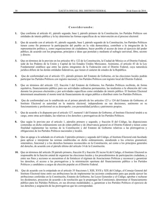 30 GACETA OFICIAL DEL DISTRITO FEDERAL 26 de Enero de 2016
C o n s i d e r a n d o :
1. Que conforme al artículo 41, párrafo segundo, base I, párrafo primero de la Constitución, los Partidos Políticos son
entidades de interés público y la ley determina las formas específicas de su intervención en el proceso electoral.
2. Que de acuerdo con el artículo 41, párrafo segundo, base I, párrafo segundo de la Constitución, los Partidos Políticos
tienen como fin promover la participación del pueblo en la vida democrática, contribuir a la integración de la
representación política y, como organizaciones de ciudadanos, hacer posible el acceso de éstos al ejercicio del poder
público, de acuerdo con los programas, principios e ideas que postulan y mediante el sufragio universal, libre, secreto
y directo.
3. Que en términos de lo previsto en los artículos 44 y 122 de la Constitución, la Ciudad de México es el Distrito Federal,
sede de los Poderes de la Unión y Capital de los Estados Unidos Mexicanos. Asimismo, el artículo 43 de la Ley
Fundamental establece que entre las partes integrantes de la Federación está el Distrito Federal, cuya naturaleza
jurídica difiere de las demás entidades federativas, que tienen el carácter de estados de la República.
4. Que de conformidad con el artículo 121, párrafo primero del Estatuto de Gobierno, en las elecciones locales podrán
participar los Partidos Políticos con registro nacional y los Partidos Políticos con registro local del Distrito Federal.
5. Que en términos del artículo 122, fracción I del Estatuto de Gobierno, los Partidos Políticos recibirán, de forma
equitativa, financiamiento público para sus actividades ordinarias permanentes, las tendientes a la obtención del voto
durante los procesos electorales y por actividades específicas como entidades de interés público. El Instituto Electoral
determinará anualmente el monto total de financiamiento de origen público a distribuir entre los Partidos Políticos.
6. Que de conformidad con lo establecido en el primer párrafo de los artículos 123 y 124 del Estatuto de Gobierno, el
Instituto Electoral es autoridad en la materia electoral, independiente en sus decisiones, autónomo en su
funcionamiento y profesional en su desempeño; con personalidad jurídica y patrimonio propios.
7. Que de acuerdo a lo dispuesto por el artículo 127, numeral 1 del Estatuto de Gobierno, el Instituto Electoral tendrá a su
cargo, entre otras actividades, las relativas a los derechos y prerrogativas de los Partidos Políticos.
8. Que según lo previsto por el artículo 1, párrafos primero y segundo, y fracción II del Código, las disposiciones
contenidas en dicho ordenamiento son de orden público y de observancia general en el Distrito Federal y tienen como
finalidad reglamentar las normas de la Constitución y del Estatuto de Gobierno relativas a las prerrogativas y
obligaciones de los Partidos Políticos nacionales y locales.
9. Que en apego a lo señalado en el artículo 3 párrafos primero y segundo del Código, el Instituto Electoral está facultado
para aplicar e interpretar las normas establecidas en dicho ordenamiento, atendiendo a los criterios gramatical,
sistemático, funcional y a los derechos humanos reconocidos en la Constitución, así como a los principios generales
del derecho, de acuerdo con el párrafo último del artículo 14 de la Constitución.
10. Que en términos del artículo 20 párrafo primero, fracción II y fracción IX inciso b) del Código, el Instituto Electoral es
responsable de la función estatal de organizar las elecciones locales y los procedimientos de participación ciudadana, y
entre sus fines y acciones se encuentran el de fortalecer el régimen de Asociaciones Políticas y reconocer y garantizar
los derechos, el acceso a las prerrogativas y la ministración oportuna del financiamiento público a los Partidos
Políticos y candidatos a cargos de elección popular en el Distrito Federal.
11. Que de acuerdo con lo estipulado en el artículo 35 fracciones I, XIII, XVII y XIX del Código, el Consejo General del
Instituto Electoral tiene entre sus atribuciones las de implementar las acciones conducentes para que pueda ejercer las
atribuciones conferidas en la Constitución, Estatuto de Gobierno, las Leyes Generales y el Código; aprobar o rechazar
los dictámenes, proyectos de acuerdo o de resolución que le propongan las Comisiones; determinar el financiamiento
público para los Partidos Políticos, en sus diversas modalidades; y, garantizar a los Partidos Políticos el ejercicio de
sus derechos y asignación de las prerrogativas que les correspondan.
 