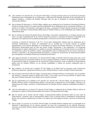 26 de Enero de 2016 GACETA OFICIAL DEL DISTRITO FEDERAL 31
12. Que conforme a los artículos 36 y 43, fracción I del Código, el Consejo General cuenta con el auxilio de Comisiones
Permanentes para el desempeño de sus atribuciones y supervisión del adecuado desarrollo de las actividades de los
órganos ejecutivos y técnicos del Instituto Electoral, entre las que se encuentra la Comisión Permanente de
Asociaciones Políticas.
13. Que el artículo 44, fracciones I y VII del Código, establece que es atribución de la Comisión de Asociaciones Políticas,
auxiliar al Consejo General en la supervisión del cumplimiento de las obligaciones de las Asociaciones Políticas y, en
general, en lo relativo a los derechos y prerrogativas de éstas; y, presentar al Consejo General el proyecto de Acuerdo
por el que se determina el financiamiento público para los Partidos Políticos, en las modalidades que establece dicho
ordenamiento legal.
14. Que en términos del artículo 68 párrafo primero del Código, la Secretaría Administrativa es el órgano ejecutivo que
tiene a su cargo la administración de los recursos financieros, humanos y materiales del Instituto; responsable de su
patrimonio, de la aplicación de las partidas presupuestales y eficiente uso de los bienes muebles e inmuebles.
Asimismo, el artículo 69, fracciones I, III, IV y VI de dicho ordenamiento, dispone entre las atribuciones de la
Secretaría Administrativa, el ejercer de conformidad con lo acordado por el Consejo General, las partidas
presupuestales en los términos aprobados en el Presupuesto de Egresos del Instituto Electoral y los recursos de los
fideicomisos institucionales para los fines que fueron creados; instrumentar y dar seguimiento a los Programas
Institucionales de carácter administrativo y cumplir los acuerdos aprobados por el Consejo General, en el ámbito de
sus atribuciones; aplicar las políticas, normas y procedimientos para la administración de los recursos financieros,
humanos y materiales, y de control patrimonial del Instituto; y, entregar las ministraciones de financiamiento público
que correspondan a los Partidos Políticos por transferencia electrónica.
15. Que según los artículos 74, fracción II y 76, fracción III del Código, el Instituto Electoral cuenta entre otras, con la
Dirección Ejecutiva de Asociaciones Políticas, la cual se encarga de elaborar y someter a la aprobación de la Comisión
de Asociaciones Políticas, el anteproyecto de Acuerdo del Consejo General por el que se determina el financiamiento
público para los Partidos Políticos, en sus diversas modalidades y realizar las acciones conducentes para su
ministración.
16. Que conforme a lo previsto por el artículo 187 del Código, en el ámbito local se reconocen como Asociaciones
Políticas las siguientes: Agrupaciones Políticas Locales, Partidos Políticos Locales y Partidos Políticos Nacionales.
17. Que en términos del artículo 206 del Código, existen dos tipos de Partidos Políticos: los Nacionales, que son aquellos
que obtienen y conservan vigente su registro ante el INE; y, los Locales, que son los que obtienen su registro como
tales ante el Instituto Electoral, en los términos de la normativa electoral.
18. Que de conformidad con lo señalado en los artículos 221, fracción III y 245 del Código, son prerrogativas de los
Partidos Políticos recibir el financiamiento público y privado para el desarrollo de sus actividades, conforme a las
disposiciones del Código. Asimismo, el financiamiento de los Partidos Políticos tendrá las modalidades de público o
privado.
19. Que de conformidad con el artículo 222, fracción XI del Código, es obligación de los Partidos Políticos utilizar las
prerrogativas y aplicar el financiamiento público de acuerdo a las disposiciones del Código.
20. Que de acuerdo con el artículo 246 del Código, el financiamiento público prevalecerá sobre los otros tipos de
financiamiento. Asimismo, tanto el financiamiento público como el privado tienen la modalidad de financiamiento
directo, que consistirá en aportaciones en dinero y en especie que será otorgado en bienes o servicios en términos del
Código.
21. Que en apego a lo previsto en el artículo 248 del Código, los Partidos Políticos deberán tener un responsable de la
obtención y administración de sus recursos generales, así como de la presentación de los informes financieros.
Asimismo, los Partidos Políticos deberán mantener permanentemente informado al Instituto Electoral del responsable
antes citado.
 
