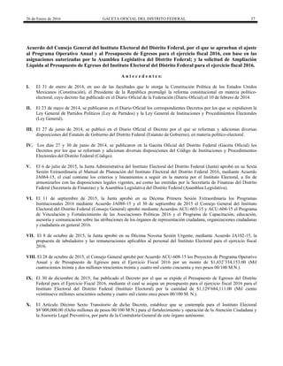 26 de Enero de 2016 GACETA OFICIAL DEL DISTRITO FEDERAL 37
Acuerdo del Consejo General del lnstituto Electoral del Distrito Federal, por el que se aprueban el ajuste
al Programa Operativo Anual y al Presupuesto de Egresos para el ejercicio fiscal 2016, con base en las
asignaciones autorizadas por la Asamblea Legislativa del Distrito Federal; y la solicitud de Ampliación
Líquida al Presupuesto de Egresos del Instituto Electoral del Distrito Federal para el ejercicio fiscal 2016.
A n t e c e d e n t e s:
I. El 31 de enero de 2014, en uso de las facultades que le otorga la Constitución Política de los Estados Unidos
Mexicanos (Constitución), el Presidente de la República promulgó la reforma constitucional en materia político-
electoral, cuyo decreto fue publicado en el Diario Oficial de la Federación (Diario Oficial) el 10 de febrero de 2014.
II. El 23 de mayo de 2014, se publicaron en el Diario Oficial los correspondientes Decretos por los que se expidieron la
Ley General de Partidos Políticos (Ley de Partidos) y la Ley General de Instituciones y Procedimientos Electorales
(Ley General).
III. El 27 de junio de 2014, se publicó en el Diario Oficial el Decreto por el que se reforman y adicionan diversas
disposiciones del Estatuto de Gobierno del Distrito Federal (Estatuto de Gobierno), en materia político-electoral.
IV. Los días 27 y 30 de junio de 2014, se publicaron en la Gaceta Oficial del Distrito Federal (Gaceta Oficial) los
Decretos por los que se reforman y adicionan diversas disposiciones del Código de Instituciones y Procedimientos
Electorales del Distrito Federal (Código).
V. El 6 de julio de 2015, la Junta Administrativa del Instituto Electoral del Distrito Federal (Junta) aprobó en su Sexta
Sesión Extraordinaria el Manual de Planeación del Instituto Electoral del Distrito Federal 2016, mediante Acuerdo
JA064-15, el cual contiene los criterios y lineamientos a seguir en la materia por el Instituto Electoral, a fin de
armonizarlos con las disposiciones legales vigentes, así como las emitidas por la Secretaría de Finanzas del Distrito
Federal (Secretaría de Finanzas) y la Asamblea Legislativa del Distrito Federal (Asamblea Legislativa).
VI. El 11 de septiembre de 2015, la Junta aprobó en su Décima Primera Sesión Extraordinaria los Programas
Institucionales 2016 mediante Acuerdo JA088-15 y el 30 de septiembre de 2015 el Consejo General del Instituto
Electoral del Distrito Federal (Consejo General) aprobó mediante Acuerdos ACU-603-15 y ACU-604-15 el Programa
de Vinculación y Fortalecimiento de las Asociaciones Políticas 2016 y el Programa de Capacitación, educación,
asesoría y comunicación sobre las atribuciones de los órganos de representación ciudadana, organizaciones ciudadanas
y ciudadanía en general 2016.
VII. El 8 de octubre de 2015, la Junta aprobó en su Décima Novena Sesión Urgente, mediante Acuerdo JA102-15, la
propuesta de tabuladores y las remuneraciones aplicables al personal del Instituto Electoral para el ejercicio fiscal
2016.
VIII. El 28 de octubre de 2015, el Consejo General aprobó por Acuerdo ACU-608-15 los Proyectos de Programa Operativo
Anual y de Presupuesto de Egresos para el Ejercicio Fiscal 2016 por un monto de $1,432’334,153.00 (Mil
cuatrocientos treinta y dos millones trescientos treinta y cuatro mil ciento cincuenta y tres pesos 00/100 M.N.).
IX. El 30 de diciembre de 2015, fue publicado el Decreto por el que se expide el Presupuesto de Egresos del Distrito
Federal para el Ejercicio Fiscal 2016, mediante el cual se asigna un presupuesto para el ejercicio fiscal 2016 para el
Instituto Electoral del Distrito Federal (Instituto Electoral) por la cantidad de $1,129’684,111.00 (Mil ciento
veintinueve millones seiscientos ochenta y cuatro mil ciento once pesos 00/100 M. N.).
X. El Artículo Décimo Sexto Transitorio de dicho Decreto, establece que se contempla para el Instituto Electoral
$8’000,000.00 (Ocho millones de pesos 00/100 M.N.) para el fortalecimiento y operación de la Atención Ciudadana y
la Asesoría Legal Preventiva, por parte de la Contraloría General de este órgano autónomo.
 