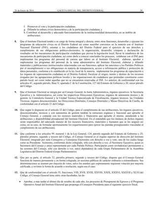 26 de Enero de 2016 GACETA OFICIAL DEL DISTRITO FEDERAL 39
f. Promover el voto y la participación ciudadana;
g. Difundir la cultura cívica democrática y de la participación ciudadana; y
h. Contribuir al desarrollo y adecuado funcionamiento de la institucionalidad democrática, en su ámbito de
atribuciones.
8. Que el Instituto Electoral tendrá a su cargo de forma integral y directa, entre otras funciones, desarrollar y ejecutar los
programas de educación cívica en el Distrito Federal así como suscribir convenios en la materia con el Instituto
Nacional Electoral (INE), orientar a los ciudadanos del Distrito Federal para el ejercicio de sus derechos y
cumplimiento de sus obligaciones político-electorales; la organización, desarrollo, cómputo y declaración de
resultados en los mecanismos de participación ciudadana que prevea la legislación local; llevar la estadística de los
mecanismos de participación ciudadana, así como darla a conocer concluidos los procesos; colaborar con el INE para
implementar los programas del personal de carrera que labore en el Instituto Electoral; elaborar, aprobar e
implementar los programas del personal de la rama administrativa del Instituto Electoral; elaborar y difundir
materiales y publicaciones institucionales relacionadas con sus funciones; aplicar las sanciones a los Partidos Políticos
por el incumplimiento a sus obligaciones en materia de transparencia, acceso a información pública y protección de
datos personales, conforme a lo establecido en la ley local de la materia, implementar los programas de capacitación a
los órganos de representación ciudadana en el Distrito Federal; fiscalizar el origen, monto y destino de los recursos
erogados por las agrupaciones políticas locales y las organizaciones de ciudadanos que pretendan constituirse como
partido local; así como todas aquellas que no se encuentren reservadas al INE. Lo anterior, de conformidad con los
artículos 41, segundo párrafo, Base V, apartado C de la Constitución, 127 del Estatuto de Gobierno y 20, tercer párrafo
del Código.
9. Que el Instituto Electoral se integra por un Consejo General, la Junta Administrativa, órganos ejecutivos: la Secretaría
Ejecutiva y la Administrativa, así como las respectivas Direcciones Ejecutivas; órganos de autonomía técnica y de
gestión: la Contraloría General y la Unidad Técnica Especializada de Fiscalización, órganos técnicos: las Unidades
Técnicas; órganos desconcentrados: las Direcciones Distritales, Consejos Distritales y Mesas Directivas de Casilla, de
conformidad con el artículo 21 del Código.
10. Que según lo dispuesto en el artículo 22 del Código, para el cumplimiento de sus atribuciones, los órganos ejecutivos,
desconcentrados, técnicos y con autonomía de gestión tendrán la estructura orgánica y funcional que apruebe el
Consejo General, y contarán con los recursos materiales y financieros que apruebe el mismo, atendiendo a las
atribuciones y disponibilidad presupuestal del Instituto Electoral. En el entendido que los titulares de dichos órganos
serán responsables del adecuado manejo de los recursos financieros, materiales y humanos que se les asignen así
como, en su caso, de formular oportunamente los requerimientos para ejercer las partidas presupuestales vinculadas al
cumplimiento de sus atribuciones.
11. Que conforme a los artículos 99, numeral 1 de la Ley General, 124, párrafo segundo del Estatuto de Gobierno y 25,
párrafos primero, segundo y tercero del Código, el Consejo General es el órgano superior de dirección del Instituto
Electoral, integrado por siete Consejeros y Consejeras Electorales con derecho a voz y voto, uno de los cuales funge
como su Presidente. Asimismo, conforman dicho colegiado, sólo con derecho a voz, el Secretario Ejecutivo, quien es
Secretario del Consejo y un(a) representante por cada Partido Político. Participarán como invitados(as) permanentes a
las sesiones del Consejo, sólo con derecho a voz, un(a) diputado(a) de cada Grupo Parlamentario de la Asamblea
Legislativa del Distrito Federal (Grupo Parlamentario).
12. Que por su parte, el artículo 32, párrafos primero, segundo y tercero del Código, dispone que el Consejo General
funciona de manera permanente y en forma colegiada, en sesiones públicas de carácter ordinario o extraordinario. Sus
determinaciones se asumen por mayoría de votos, salvo los asuntos que expresamente requieran votación por mayoría
calificada, y revisten la forma de acuerdo o resolución, según sea el caso.
13. Que de conformidad con el artículo 35, fracciones, VIII, XVII, XVIII, XXVIII, XXIX, XXXVI, XXXVII y XLVI del
Código, el Consejo General tiene entre otras facultades, las de:
 Aprobar, a más tardar el último día de octubre de cada año, los proyectos de Presupuesto de Egresos y el Programa
Operativo Anual del Instituto Electoral que proponga el Consejero Presidente para el siguiente ejercicio fiscal;
 