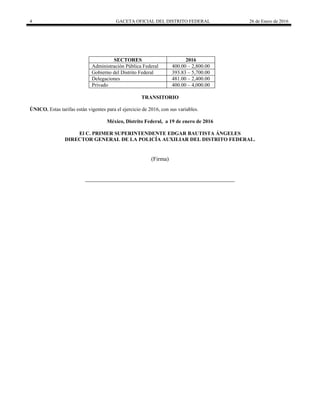 4 GACETA OFICIAL DEL DISTRITO FEDERAL 26 de Enero de 2016
SECTORES 2016
Administración Pública Federal 400.00 – 2,800.00
Gobierno del Distrito Federal 393.83 – 5,700.00
Delegaciones 481.00 – 2,400.00
Privado 400.00 – 4,000.00
TRANSITORIO
ÚNICO. Estas tarifas están vigentes para el ejercicio de 2016, con sus variables.
México, Distrito Federal, a 19 de enero de 2016
El C. PRIMER SUPERINTENDENTE EDGAR BAUTISTA ÁNGELES
DIRECTOR GENERAL DE LA POLICÍA AUXILIAR DEL DISTRITO FEDERAL.
(Firma)
____________________________________________________
 