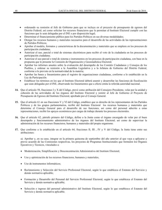 40 GACETA OFICIAL DEL DISTRITO FEDERAL 26 de Enero de 2016
 ordenando su remisión al Jefe de Gobierno para que se incluya en el proyecto de presupuesto de egresos del
Distrito Federal; así como solicitar los recursos financieros que le permitan al Instituto Electoral cumplir con las
funciones que le sean delegadas por el INE o por disposición legal;
 Determinar el financiamiento público para los Partidos Políticos en sus diversas modalidades;
 Otorgar los recursos humanos y materiales necesarios para el desarrollo de las actividades de las representaciones
de Partidos Políticos;
 Aprobar el modelo, formatos y características de la documentación y materiales que se empleen en los procesos de
participación ciudadana;
 Autorizar el uso, parcial o total de sistemas electrónicos para recibir el voto de la ciudadanía en los procesos de
participación ciudadana;
 Autorizar el uso parcial o total de sistema e instrumentos en los procesos de participación ciudadana, con base en la
propuesta que le presente la Comisión de Organización y Geoestadística Electoral;
 Aprobar los informes anuales sobre la evaluación del desempeño de los Comités Ciudadanos y Consejos de los
Pueblos, y ordenar su remisión a la Asamblea Legislativa y a la Jefatura de Gobierno del Distrito Federal,
conforme a lo previsto en la normatividad de la materia;
 Aprobar las bases y lineamientos para el registro de organizaciones ciudadanas, conforme a lo establecido en la
Ley de Participación.
 Establecer los términos en los que el Instituto Electoral deberá asumir y desarrollar las funciones de fiscalización
que sean delegadas por el INE, observando los lineamientos que a efecto emita la referida autoridad nacional.
14. Que el artículo 58, fracciones I y X del Código, prevé como atribución del Consejero Presidente, velar por la unidad y
cohesión de las actividades de los órganos del Instituto Electoral y remitir al Jefe de Gobierno el Proyecto de
Presupuesto de Egresos del Instituto Electoral, aprobado por el Consejo General.
15. Que el artículo 61 en sus fracciones V y VI del Código, establece que es derecho de los representantes de los Partidos
Políticos y de los grupos parlamentarios, recibir del Instituto Electoral los recursos humanos y materiales que
determine el Consejo General para el desarrollo de sus funciones, así como del personal adscrito a estas
representaciones, recibir los apoyos económicos por cargas de trabajo durante los procesos electorales.
16. Que el artículo 62, párrafo primero del Código, define a la Junta como el órgano encargado de velar por el buen
desempeño y funcionamiento administrativo de los órganos del Instituto Electoral, así como de supervisar la
administración de los recursos financieros, humanos y materiales del propio organismo.
17. Que conforme a lo establecido en el artículo 64, fracciones II, III , IV y V del Código, la Junta tiene entre sus
atribuciones:
a). Aprobar y, en su caso, integrar en la primera quincena de septiembre del año anterior al que vaya a aplicarse y
previo acuerdo de las Comisiones respectivas, los proyectos de Programas Institucionales que formulen los Órganos
Ejecutivos y Técnicos, vinculados a:
 Modernización, Simplificación y Desconcentración Administrativa del Instituto Electoral;
 Uso y optimización de los recursos financieros, humanos y materiales;
 Uso de instrumentos informáticos;
 Reclutamiento y Selección del Servicio Profesional Electoral, según lo que establezca el Estatuto del Servicio y
demás normativa aplicable;
 Formación y Desarrollo del Personal del Servicio Profesional Electoral, según lo que establezca el Estatuto del
Servicio y demás normativa aplicable;
 Selección e ingreso del personal administrativo del Instituto Electoral, según lo que establezca el Estatuto del
Servicio y demás normativa aplicable;
 