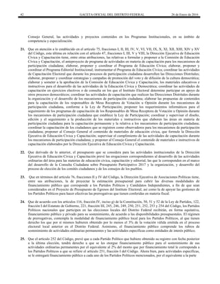 42 GACETA OFICIAL DEL DISTRITO FEDERAL 26 de Enero de 2016
Consejo General, las actividades y proyectos contenidos en los Programas Institucionales, en su ámbito de
competencia y especialización.
21. Que en atención a lo establecido en el artículo 75, fracciones I, II, III, IV, V, VI, VII, IX, X, XI, XII, XIII, XIV y XV
del Código, esta última en relación con el artículo 47, fracciones I, III, V y VIII, la Dirección Ejecutiva de Educación
Cívica y Capacitación tiene, entre otras atribuciones, las relativas a formular y proponer a la Comisión de Educación
Cívica y Capacitación, el anteproyecto de programa de actividades en materia de capacitación para los mecanismos de
participación ciudadana; elaborar, proponer y coordinar el Programa de Educación Cívica; elaborar, proponer y
coordinar el Programa Editorial Institucional; instrumentar el Programa de Educación Cívica; coordinar las actividades
de Capacitación Electoral que durante los procesos de participación ciudadana desarrollen las Direcciones Distritales;
elaborar, proponer y coordinar estrategias y campañas de promoción del voto y de difusión de la cultura democrática;
elaborar y someter a la aprobación de la Comisión de Educación Cívica y Capacitación, los materiales educativos e
instructivos para el desarrollo de las actividades de la Educación Cívica y Democrática; coordinar las actividades de
capacitación en ejercicios electivos o de consulta en los que el Instituto Electoral determine participar en apoyo de
otros procesos democráticos; coordinar las actividades de capacitación que realicen las Direcciones Distritales durante
la organización y el desarrollo de los mecanismos de participación ciudadana; elaborar las propuestas de contenidos
para la capacitación de los responsables de Mesa Receptora de Votación u Opinión durante los mecanismos de
participación ciudadana, conforme a la Ley de Participación; proponer los requerimientos informáticos para el
seguimiento de los programas de capacitación de los Responsables de Mesa Receptora de Votación u Opinión durante
los mecanismos de participación ciudadana que establece la Ley de Participación; coordinar y supervisar el diseño,
edición y el seguimiento a la producción de los materiales e instructivos que elaboren las áreas en materia de
participación ciudadana para la capacitación permanente y la relativa a los mecanismos de participación ciudadana;
coordinar la capacitación de los ciudadanos que se registren como observadores para los mecanismos de participación
ciudadana; proponer al Consejo General el contenido de materiales de educación cívica, que formule la Dirección
Ejecutiva de Educación Cívica y Capacitación; supervisar el cumplimiento de las actividades de capacitación durante
los mecanismos de participación ciudadana; y proponer al Consejo General el contenido de materiales e instructivos de
capacitación elaborados por la Dirección Ejecutiva de Educación Cívica y Capacitación.
22. Que derivado de lo anterior, el presupuesto que se considera para las actividades institucionales de la Dirección
Ejecutiva de Educación Cívica y Capacitación prevé las erogaciones correspondientes al desarrollo de las actividades
ordinarias del área para las materias de educación cívica, capacitación y editorial; las que le corresponden en el marco
del desarrollo de la Consulta Ciudadana sobre Presupuesto Participativo 2017 y la organización, y desarrollo del
proceso de elección de los comités ciudadanos y de los consejos de los pueblos.
23. Que en términos del artículo 76, fracciones II y IV del Código, la Dirección Ejecutiva de Asociaciones Políticas tiene,
entre sus atribuciones, la de proyectar la estimación presupuestal para cubrir las diversas modalidades de
financiamiento público que corresponde a los Partidos Políticos y Candidatos Independientes, a fin de que sean
considerados en el Proyecto de Presupuesto de Egresos del Instituto Electoral; así como la de apoyar las gestiones de
los Partidos Políticos para hacer efectivas las prerrogativas que tienen conferidas en materia fiscal.
24. Que de acuerdo con los artículos 116, fracción IV, inciso g) de la Constitución, 50, 51 y 52 de la Ley de Partidos, 122,
fracción I del Estatuto de Gobierno, 221, fracción III, 245, 246, 249, 250, 251, 252, 253 y 254 del Código, los Partidos
Políticos nacionales que participen en las elecciones locales del Distrito Federal recibirán, en forma equitativa,
financiamiento público y privado para su sostenimiento, de acuerdo a las disponibilidades presupuestales. El régimen
de prerrogativas, contempla la modalidad de financiamiento público local para los Partidos Políticos, al que tienen
derecho los que por sí mismos hubieren obtenido por lo menos el 3% de la votación válida emitida en el proceso
electoral local anterior en el Distrito Federal. Asimismo, el financiamiento público comprende los rubros de
sostenimiento de actividades ordinarias permanentes y las actividades específicas como entidades de interés público.
25. Que el artículo 252 del Código, prevé que a cada Partido Político que hubiere obtenido su registro con fecha posterior
a la última elección, tendrá derecho a que se les otorgue financiamiento público para el sostenimiento de sus
actividades ordinarias permanentes por el equivalente al 2% del monto que por financiamiento total le corresponda a
los Partidos Políticos a que se refiere el artículo 251, fracción I del Código. Ahora bien, para actividades específicas,
se le entregará financiamiento público a cada uno de los Partidos Políticos mencionados, por el equivalente a la parte
 