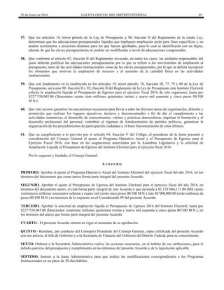 26 de Enero de 2016 GACETA OFICIAL DEL DISTRITO FEDERAL 49
57. Que los artículos 19, tercer párrafo de la Ley de Presupuesto y 90, fracción II del Reglamento de la citada Ley,
determinan que las adecuaciones presupuestales líquidas que impliquen ampliación serán para fines específicos y no
podrán reorientarse a proyectos distintos para los que fueron aprobados, para lo cual se identificarán con un dígito,
además de que las claves presupuestarias no podrán ser modificadas a través de adecuaciones compensadas.
58. Que conforme al artículo 92, fracción II del Reglamento invocado, en todos los casos, las unidades responsables del
gasto deberán justificar las adecuaciones presupuestarias por lo que se refiere a los movimientos de ampliación al
presupuesto, tanto de las actividades institucionales como de las claves presupuestales, por lo que se deberá incorporar
los elementos que motivan la ampliación de recursos y el aumento de la cantidad física en las actividades
institucionales.
59. Que con fundamento en lo establecido en los artículos 19, tercer párrafo, 76, fracción III, 77, 79 y 80 de la Ley de
Presupuesto, así como 90, fracción II y 92, fracción II del Reglamento de la Ley de Presupuesto este lnstituto Electoral
solicita la ampliación líquida al Presupuesto de Egresos para el ejercicio fiscal 2016 de este organismo, hasta por
$227’539,045.00 (Doscientos veinte siete millones quinientos treinta y nueve mil cuarenta y cinco pesos 00/100
M.N.).
60. Que este recurso garantiza los mecanismos necesarios para llevar a cabo las diversas tareas de organización, difusión y
promoción que realizan los órganos ejecutivos, técnicos y desconcentrados a fin de dar el cumplimiento a las
actividades sustantivas, el desarrollo de conocimientos, valores y prácticas democráticas, impulsar la formación y el
desarrollo profesional del personal, contribuir al régimen de fortalecimiento de partidos políticos, garantizar la
organización de los procedimientos de participación ciudadana y el buen funcionamiento de estos últimos.
61. Que en cumplimiento a lo previsto por el artículo 64, fracción V del Código, el presidente de la Junta presentó a
consideración del Consejo General el ajuste al Programa Operativo Anual y al Presupuesto de Egresos para el
Ejercicio Fiscal 2016, con base en las asignaciones autorizadas por la Asamblea Legislativa y la solicitud de
Ampliación Líquida al Presupuesto de Egresos del lnstituto Electoral para el ejercicio fiscal 2016.
Por lo expuesto y fundado, el Consejo General:
A c u e r d a:
PRIMERO. Aprobar el ajuste al Programa Operativo Anual del lnstituto Electoral del ejercicio fiscal del año 2016, en los
términos del documento que como anexo forma parte integral del presente Acuerdo.
SEGUNDO. Aprobar el ajuste al Presupuesto de Egresos del lnstituto Electoral para el ejercicio fiscal del año 2016, en
términos del documento anexo, el cual forma parte integral de este Acuerdo y que asciende a $1,129’684,111.00 (Mil ciento
veintinueve millones seiscientos ochenta y cuatro mil ciento once pesos 00/100 M.N.) más $8’000,000.00 (ocho millones de
pesos 00/100 M.N.) en términos de lo expuesto en el Considerando 49 del presente Acuerdo.
TERCERO. Aprobar la solicitud de ampliación líquida al Presupuesto de Egresos 2016 del Instituto Electoral, hasta por
$227’539,045.00 (Doscientos veintisiete millones quinientos treinta y nueve mil cuarenta y cinco pesos 00/100 M.N.), en
los términos del anexo que forma parte integral del presente Acuerdo.
CUARTO.- El presente Acuerdo entrará en vigor al momento de su aprobación.
QUINTO.- Remítase, por conducto del Consejero Presidente del Consejo General, copia certificada del presente Acuerdo
con sus anexos, al Jefe de Gobierno y a la Secretaría de Finanzas del Gobierno del Distrito Federal, para su conocimiento.
SEXTO. Ordenar a la Secretaría Administrativa realice las acciones necesarias, en el ámbito de sus atribuciones, para el
debido ejercicio del presupuesto y cumplimiento en los términos del presente Acuerdo y de la legislación aplicable.
SÉPTIMO. Instruir a la Junta Administrativa para que realice las modificaciones correspondientes a los Programas
Institucionales en un plazo de 30 días hábiles.
 
