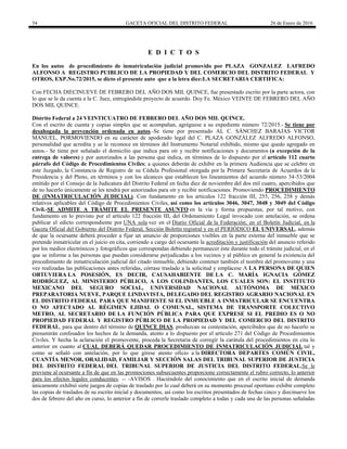 54 GACETA OFICIAL DEL DISTRITO FEDERAL 26 de Enero de 2016
E D I C T O S
En los autos de procedimiento de inmatriculación judicial promovido por PLAZA GONZALEZ LAFREDO
ALFONSO A REGISTRO PUIBLICO DE LA PROPIEDAD Y DEL COMERCIO DEL DISTRITO FEDERAL Y
OTROS, EXP.No.72/2015, se dicto el presente auto que a la letra dice:LA SECRETARIA CERTIFICA:
Con FECHA DIECINUEVE DE FEBRERO DEL AÑO DOS MIL QUINCE, fue presentado escrito por la parte actora, con
lo que se le da cuenta a la C. Juez, entregándole proyecto de acuerdo. Doy Fe. México VEINTE DE FEBRERO DEL AÑO
DOS MIL QUINCE.
Distrito Federal a 24 VEINTICUATRO DE FEBRERO DEL AÑO DOS MIL QUINCE.
Con el escrito de cuenta y copias simples que se acompañan, agréguese a su expediente número 72/2015.- Se tiene por
desahogada la prevención ordenada en autos.-Se tiene por presentado AL C. SÁNCHEZ BARAJAS VICTOR
MANUEL, PORMOVIENDO en su carácter de apoderado legal del C. PLAZA GONZÁLEZ ALFREDO ALFONSO,
personalidad que acredita y se le reconoce en términos del Instrumento Notarial exhibido, mismo que quedo agregado en
autos.- Se tiene por señalado el domicilio que indica para oír y recibir notificaciones y documentos (a excepción de la
entrega de valores) y por autorizados a las persona que indica, en términos de lo dispuesto por el artículo 112 cuarto
párrafo del Código de Procedimientos Civiles; a quienes deberán de exhibir en la primera Audiencia que se celebre en
este Juzgado, la Constancia de Registro de su Cédula Profesional otorgada por la Primera Secretaria de Acuerdos de la
Presidencia y del Pleno, en términos y con los alcances que establecen los lineamientos del acuerdo número 34-53/2004
emitido por el Consejo de la Judicatura del Distrito Federal en fecha diez de noviembre del dos mil cuatro, apercibidos que
de no hacerlo únicamente se les tendrá por autorizados para oír y recibir notificaciones. Promoviendo PROCEDIMIENTO
DE (INMATRICULACIÓN JUDICIAL). Con fundamento en los artículos 122 fracción III, 255, 256, 258 y demás
relativos aplicables del Código de Procedimientos Civiles, así como los artículos 3046, 3047, 3048 y 3049 del Código
Civil.-SE ADMITE A TRÁMITE EL PRESENTE ASUNTO en la vía y forma propuestas, por tal motivo, con
fundamento en lo previsto por el artículo 122 fracción III, del Ordenamiento Legal invocado con antelación, se ordena
publicar el edicto correspondiente por UNA sola vez en el Diario Oficial de la Federación, en el Boletín Judicial, en la
Gaceta Oficial del Gobierno del Distrito Federal, Sección Boletín registral y en el PERIÓDICO EL UNIVERSAL, además
de que la ocursante deberá proceder a fijar un anuncio de proporciones visibles en la parte externa del inmueble que se
pretende inmatricular en el juicio en cita, corriendo a cargo del ocursante la acreditación y justificación del anuncio referido
por los medios electrónicos y fotográficos que correspondan debiendo permanecer éste durante todo el trámite judicial, en el
que se informe a las personas que puedan considerarse perjudicadas a los vecinos y al público en general la existencia del
procedimiento de inmatriculación judicial del citado inmueble, debiendo contener también el nombre del promovente y una
vez realizadas las publicaciones antes referidas, córrase traslado a la solicitud y emplácese A LA PERSONA DE QUIEN
OBTUVIERA LA POSESIÓN, ES DECIR, CAUSAHABIENTE DE LA C. MARÍA IGNACIA GÓMEZ
RODRÍGUEZ, AL MINISTERIO PÚBLICO, A LOS COLINDANTES, LOS CUALES SON: EL INSTITUTO
MEXICANO DEL SEGURO SOCIAL, UNIVERSIDAD NACIONAL AUTÓNOMA DE MÉXICO
PREPARATORIA NUEVE, PARQUE LINDAVISTA, DELEGADO DEL REGISTRO AGRARIO NACIONAL EN
EL DISTRITO FEDERAL PARA QUE MANIFIESTE SI EL INMUEBLE A INMATRICULAR SE ENCUENTRA
O NO AFECTADO AL RÉGIMEN EJIDAL O COMUNAL, SISTEMA DE TRANSPORTE COLECTIVO
METRO, AL SECRETARIO DE LA FUNCIÓN PÚBLICA PARA QUE EXPRESE SI EL PREDIO ES O NO
PROPIEDAD FEDERAL Y REGISTRO PÚBLICO DE LA PROPIEDAD Y DEL COMERCIO DEL DISTRITO
FEDERAL, para que dentro del término de QUINCE DIAS, produzcan su contestación, apercibidos que de no hacerlo se
presumirán confesados los hechos de la demanda, atento a lo dispuesto por el artículo 271 del Código de Procedimientos
Civiles. Y hecha la aclaración el promovente, proceda la Secretaria de corregir la carátula del procedimientos en cita lo
anterior en cuanto al CUAL DEBERÁ QUEDAR PROCEDIMIENTO DE INMATRICULACIÓN JUDICIAL tal y
como se señaló con antelación, por lo que gírese atento oficio a la DIRECTORA DEPARTES COMÚN CIVIL,
CUANTÍA MENOR, ORALIDAD, FAMILIAR Y SECCIÓN SALAS DEL TRIBUNAL SUPERIOR DE JUSTICIA
DEL DISTRITO FEDERAL DEL TRIBUNAL SUPERIOR DE JUSTICIA DEL DISTRITO FEDERAL.Se le
previene al ocursante a fin de que en las promociones subsecuentes proporcione correctamente el rubro correcto, lo anterior
para los efectos legales conducentes. -- -AVISOS . Haciéndole del conocimiento que en el escrito inicial de demanda
únicamente exhibió siete juegos de copias de traslado por lo cual deberá en su momento procesal oportuno exhibir completo
las copias de traslados de su escrito inicial y documentos, así como los escritos presentados de fechas cinco y diecinueve los
dos de febrero del año en curso, lo anterior a fin de correrle traslado completo a todas y cada una de las personas señaladas
 