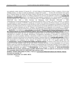 26 de Enero de 2016 GACETA OFICIAL DEL DISTRITO FEDERAL 55
con antelación, atento artículos 95 fracción IV y 103 del Código de Procedimientos Civiles, lo anterior a fin de evitar
nulidades futuras y no dejar en estado de indefensión a ninguna de las partes. - - - Se hace del conocimiento de las partes
que el Tribunal Superior de Justicia del Distrito Federal, motivado por el interés de las personas que tienen algún litigio
cuenten con otra opción para resolver su conflicto, proporciona los servicios de mediación a través de su CENTRO DE
JUSTICIA ALTERNATIVA donde se les atenderá en forma gratuita, la mediación no es asesoría jurídica. El Centro se
encuentra ubicado en Av. Niños Héroes 133, Colonia Doctores, C.P. 06500, Delegación Cuauhtémoc, D. F., con el teléfono
5134-11-00 exts. 1460 y 2362 Servicios de Mediación Civil Mercantil: 5207-2584 y 5208-
3349mediacion.civil.mercantil@tsjdf.gob.mx. con horario de atención 9:00 a 15:30 hrs. y de 16:30 a 18:00 hrs.- Lo anterior
en cumplimiento al Acuerdo 15-04/2012, emitido por el Consejo de la Judicatura del Distrito Federal, en sesión plenaria
ordinaria celebrada el día veinticuatro de enero del año en curso, en relación con la propuesta de actualizar la circular 5 de
fecha once de octubre del dos mil once, respecto de la adecuación de las leyenda informativas sobre los servicios que presta
el Centro de Justicia Alternativa de este H. Tribunal y con fundamento en lo dispuesto en los artículos 2, 5, 6 párrafos
primero y segundo y 9 fracción VII de la Ley de Justicia Alternativa del Tribunal Superior de Justicia del Distrito Federal. -
- -. Igualmente y con fundamento en los artículos 1, 4, 5, 14, 15 del Reglamento del Sistema Institucional de Archivos
del Tribunal Superior de Justicia del Distrito Federal y del Consejo de la Judicatura del Distrito Federal se hace del
conocimiento de las partes que una vez concluido el presente juicio, ya sea por sentencia definitiva cumplimentada,
caducidad de la instancia, cosa juzgada, desistimiento, incompetencia, prescripción se procederá a la destrucción del
expediente, así como las pruebas, muestras y documentos venidos en el juicio concluido, por lo que las partes quedarán
obligadas a solicitar la devolución de sus documentos, pruebas y muestras dentro de los noventa días naturales contados a
partir de la respectiva notificación, lo que se hace del conocimiento de las partes para los efectos legales a que haya lugar.
Con fundamento en lo dispuesto en los artículos 17 fracción I, inciso g), 38 y 39, segundo párrafo de la Ley
de Transparencia y Acceso a la Información Pública del Distrito Federal, se requiere al (los) actor (es) para que en el
término de tres días contados a partir de que surta efectos el presente proveído, y al (los) demandado (s) en el mismo
término a partir de la fecha del emplazamiento, otorguen su consentimiento por escrito para restringir el acceso público a su
información confidencial, en el entendido de que su omisión a desahogar dicho requerimiento, establecerá su negativa para
que dicha información sea pública.- ***NOTIFÍQUESE, así lo proveyó y firma LA C. JUEZ SEXAGÉSIMO
SÉPTIMO DE LO CIVIL, LICENCIADA GLORIA MONTANTE TAPIA, en unión de su Secretario de Acuerdos
“b” Licenciado. GRACIANO ÁLVAREZ RICO que autoriza y da fe.
DEBERÁ PUBLICARSE POR UNA SOLA VEZ en el en la Gaceta Oficial del Gobierno del Distrito Federal.
Secretario de Acuerdos “b”
Licenciado. GRACIANO ALVAREZ RICO.
(Firma)
 