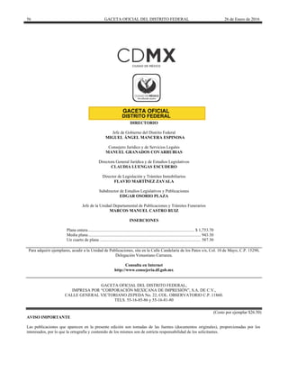 56 GACETA OFICIAL DEL DISTRITO FEDERAL 26 de Enero de 2016
DIRECTORIO
Jefe de Gobierno del Distrito Federal
MIGUEL ÁNGEL MANCERA ESPINOSA
Consejero Jurídico y de Servicios Legales
MANUEL GRANADOS COVARRUBIAS
Directora General Jurídica y de Estudios Legislativos
CLAUDIA LUENGAS ESCUDERO
Director de Legislación y Trámites Inmobiliarios
FLAVIO MARTÍNEZ ZAVALA
Subdirector de Estudios Legislativos y Publicaciones
EDGAR OSORIO PLAZA
Jefe de la Unidad Departamental de Publicaciones y Trámites Funerarios
MARCOS MANUEL CASTRO RUIZ
INSERCIONES
Plana entera................................................................................................... $ 1,753.70
Media plana......................................................................................................... 943.30
Un cuarto de plana .............................................................................................. 587.30
Para adquirir ejemplares, acudir a la Unidad de Publicaciones, sita en la Calle Candelaria de los Patos s/n, Col. 10 de Mayo, C.P. 15290,
Delegación Venustiano Carranza.
Consulta en Internet
http://www.consejeria.df.gob.mx
GACETA OFICIAL DEL DISTRITO FEDERAL,
IMPRESA POR “CORPORACIÓN MEXICANA DE IMPRESIÓN”, S.A. DE C.V.,
CALLE GENERAL VICTORIANO ZEPEDA No. 22, COL. OBSERVATORIO C.P. 11860.
TELS. 55-16-85-86 y 55-16-81-80
(Costo por ejemplar $26.50)
AVISO IMPORTANTE
Las publicaciones que aparecen en la presente edición son tomadas de las fuentes (documentos originales), proporcionadas por los
interesados, por lo que la ortografía y contenido de los mismos son de estricta responsabilidad de los solicitantes.
 