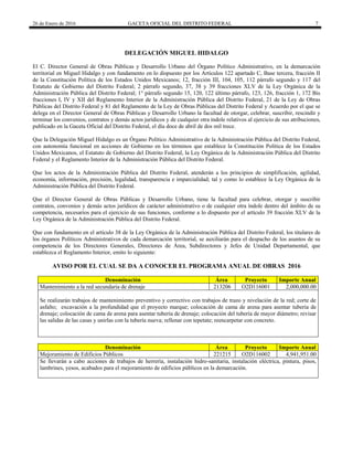 26 de Enero de 2016 GACETA OFICIAL DEL DISTRITO FEDERAL 7
DELEGACIÓN MIGUEL HIDALGO
El C. Director General de Obras Públicas y Desarrollo Urbano del Órgano Político Administrativo, en la demarcación
territorial en Miguel Hidalgo y con fundamento en lo dispuesto por los Artículos 122 apartado C, Base tercera, fracción II
de la Constitución Política de los Estados Unidos Mexicanos; 12, fracción III, 104, 105, 112 párrafo segundo y 117 del
Estatuto de Gobierno del Distrito Federal; 2 párrafo segundo, 37, 38 y 39 fracciones XLV de la Ley Orgánica de la
Administración Pública del Distrito Federal; 1° párrafo segundo 15, 120, 122 último párrafo, 123, 126, fracción 1, 172 Bis
fracciones I, IV y XII del Reglamento Interior de la Administración Pública del Distrito Federal, 21 de la Ley de Obras
Públicas del Distrito Federal y 81 del Reglamento de la Ley de Obras Públicas del Distrito Federal y Acuerdo por el que se
delega en el Director General de Obras Públicas y Desarrollo Urbano la facultad de otorgar, celebrar, suscribir, rescindir y
terminar los convenios, contratos y demás actos jurídicos y de cualquier otra índole relativos al ejercicio de sus atribuciones,
publicado en la Gaceta Oficial del Distrito Federal, el día doce de abril de dos mil trece.
Que la Delegación Miguel Hidalgo es un Órgano Político Administrativo de la Administración Pública del Distrito Federal,
con autonomía funcional en acciones de Gobierno en los términos que establece la Constitución Política de los Estados
Unidos Mexicanos, el Estatuto de Gobierno del Distrito Federal, la Ley Orgánica de la Administración Pública del Distrito
Federal y el Reglamento Interior de la Administración Pública del Distrito Federal.
Que los actos de la Administración Pública del Distrito Federal, atenderán a los principios de simplificación, agilidad,
economía, información, precisión, legalidad, transparencia e imparcialidad; tal y como lo establece la Ley Orgánica de la
Administración Pública del Distrito Federal.
Que el Director General de Obras Públicas y Desarrollo Urbano, tiene la facultad para celebrar, otorgar y suscribir
contratos, convenios y demás actos jurídicos de carácter administrativo o de cualquier otra índole dentro del ámbito de su
competencia, necesarios para el ejercicio de sus funciones, conforme a lo dispuesto por el artículo 39 fracción XLV de la
Ley Orgánica de la Administración Pública del Distrito Federal.
Que con fundamento en el artículo 38 de la Ley Orgánica de la Administración Pública del Distrito Federal, los titulares de
los órganos Políticos Administrativos de cada demarcación territorial, se auxiliarán para el despacho de los asuntos de su
competencia de los Directores Generales, Directores de Área, Subdirectores y Jefes de Unidad Departamental, que
establezca el Reglamento Interior, emito lo siguiente:
AVISO POR EL CUAL SE DA A CONOCER EL PROGRAMA ANUAL DE OBRAS 2016
Denominación Área Proyecto Importe Anual
Mantenimiento a la red secundaria de drenaje 213206 O2D116001 2,000,000.00
Se realizarán trabajos de mantenimiento preventivo y correctivo con trabajos de trazo y nivelación de la red; corte de
asfalto; excavación a la profundidad que el proyecto marque; colocación de cama de arena para asentar tubería de
drenaje; colocación de cama de arena para asentar tubería de drenaje; colocación del tubería de mayor diámetro; revisar
las salidas de las casas y unirlas con la tubería nueva; rellenar con tepetate; reencarpetar con concreto.
Denominación Área Proyecto Importe Anual
Mejoramiento de Edificios Públicos 221215 O2D116002 4,941,951.00
Se llevarán a cabo acciones de trabajos de herrería, instalación hidro-sanitaria, instalación eléctrica, pintura, pisos,
lambrines, yesos, acabados para el mejoramiento de edificios públicos en la demarcación.
 