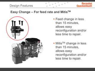 Design Features
Easy Change – For feed rate and MitisTM
 Feed change in less
than 15 minutes,
allows easy
reconfiguration and/or
less time to repair.
 MitisTM change in less
than 15 minutes,
allows easy
reconfiguration and/or
less time to repair.
 