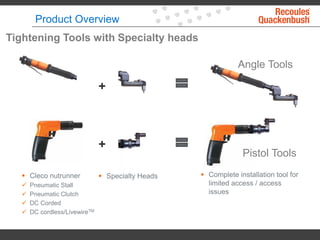 +
 Cleco nutrunner
 Pneumatic Stall
 Pneumatic Clutch
 DC Corded
 DC cordless/LivewireTM
 Specialty Heads  Complete installation tool for
limited access / access
issues
+
Angle Tools
Pistol Tools
Tightening Tools with Specialty heads
Product Overview
 