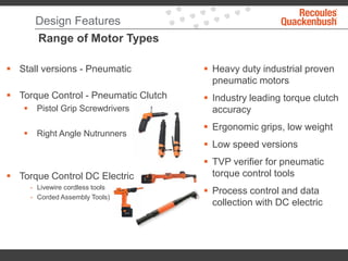Design Features
Range of Motor Types
 Heavy duty industrial proven
pneumatic motors
 Industry leading torque clutch
accuracy
 Ergonomic grips, low weight
 Low speed versions
 TVP verifier for pneumatic
torque control tools
 Process control and data
collection with DC electric
 Stall versions - Pneumatic
 Torque Control - Pneumatic Clutch
 Pistol Grip Screwdrivers
 Right Angle Nutrunners
 Torque Control DC Electric
- Livewire cordless tools
- Corded Assembly Tools)
 