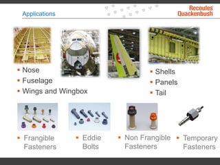 Applications
 Nose
 Fuselage
 Wings and Wingbox
 Shells
 Panels
 Tail
 Frangible
Fasteners
 Eddie
Bolts
 Non Frangible
Fasteners
 Temporary
Fasteners
 