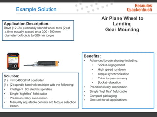 Example Solution
Air Plane Wheel to
Landing
Gear Mounting
Application Description:
Drive (12 -24 ) Manually started wheel nuts (2) at
a time equally spaced on a 300 - 500 mm
diameter bolt circle to 600 nm torque
Solution:
(1) mPro400GC M controller
(1) (2) spindle handheld multiple with the following:
• Intelligent DC electric spindles
• Single ‘high flex” field cable
• Precision rotary suspension
• Manually adjustable centers and torque selection
switch
Benefits:
• Advanced torque strategy including:
• Socket engagement
• High speed rundown
• Torque synchronization
• Pulse torque recovery
• Socket relaxation
• Precision rotary suspension
• Single ‘high flex” field cable
• Compact packaging
• One unit for all applications
 