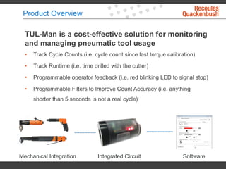 Product Overview
TUL-Man is a cost-effective solution for monitoring
and managing pneumatic tool usage
• Track Cycle Counts (i.e. cycle count since last torque calibration)
• Track Runtime (i.e. time drilled with the cutter)
• Programmable operator feedback (i.e. red blinking LED to signal stop)
• Programmable Filters to Improve Count Accuracy (i.e. anything
shorter than 5 seconds is not a real cycle)
Mechanical Integration Integrated Circuit Software
 