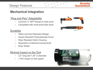 Design Features
Mechanical Integration
“Plug and Play” Adaptability
• Common ¼” NPT thread on both ends
• Compatible with small pneumatic tools
Durability
• Water and Dust Resistant Design
• Impact Resistant Polycarbonate Cover
• Wear Resistant Delrin Housing
• Separation of electrical components
• Drop Tested
Minimal Impact on the Tool
• 2.2” long and 1.25” in diameter
• <10% impact on free speed
 
