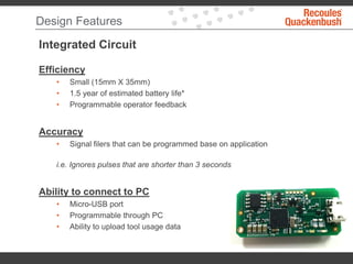 Design Features
Integrated Circuit
Efficiency
• Small (15mm X 35mm)
• 1.5 year of estimated battery life*
• Programmable operator feedback
Accuracy
• Signal filers that can be programmed base on application
i.e. Ignores pulses that are shorter than 3 seconds
Ability to connect to PC
• Micro-USB port
• Programmable through PC
• Ability to upload tool usage data
 
