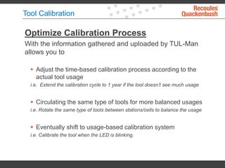 Tool Calibration
Optimize Calibration Process
With the information gathered and uploaded by TUL-Man
allows you to
 Adjust the time-based calibration process according to the
actual tool usage
i.e. Extend the calibration cycle to 1 year if the tool doesn’t see much usage
 Circulating the same type of tools for more balanced usages
i.e. Rotate the same type of tools between stations/cells to balance the usage
 Eventually shift to usage-based calibration system
i.e. Calibrate the tool when the LED is blinking.
 