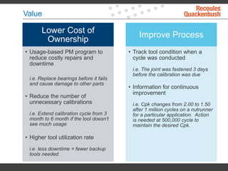 Value
Lower Cost of
Ownership
• Usage-based PM program to
reduce costly repairs and
downtime
i.e. Replace bearings before it fails
and cause damage to other parts
• Reduce the number of
unnecessary calibrations
i.e. Extend calibration cycle from 3
month to 6 month if the tool doesn’t
see much usage
• Higher tool utilization rate
i.e. less downtime = fewer backup
tools needed
Improve Process
• Track tool condition when a
cycle was conducted
i.e. The joint was fastened 3 days
before the calibration was due
• Information for continuous
improvement
i.e. Cpk changes from 2.00 to 1.50
after 1 million cycles on a nutrunner
for a particular application. Action
is needed at 500,000 cycle to
maintain the desired Cpk.
 
