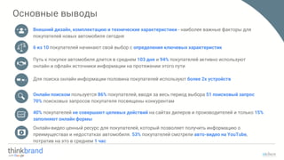 Основные выводы
Внешний дизайн, комплектацию и технические характеристики - наиболее важные факторы для
покупателей новых автомобиля сегодня
40% покупателей не совершают целевых действий на сайтах дилеров и производителей и только 15%
заполняют онлайн формы
Онлайн-видео ценный ресурс для покупателей, который позволяет получить информацию о
преимуществах и недостатках автомобиля. 53% покупателей смотрели авто-видео на YouTube,
потратив на это в среднем 1 час
Путь к покупке автомобиля длится в среднем 103 дня и 94% покупателей активно используют
онлайн и офлайн источники информации на протяжении этого пути
6 из 10 покупателей начинают свой выбор с определения ключевых характеристик
Для поиска онлайн информации половина покупателей используют более 2х устройств
Онлайн поиском пользуется 86% покупателей, вводя за весь период выбора 51 поисковый запрос
70% поисковых запросов покупателя посвящены конкурентам
 