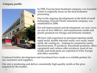 Company profile
In 1992, Foxcom heat treatment company was founded,
which is originally focus on the heat treatment
processing.
Due to the ongoing developments in the field of mold
technology, Foxcom Plastic industrial company was
established in 2008.
For self-improvement and development, we now cover
an area of over 5400 m², and manufacture molds and
plastic products for foreign and domestic markets.
We have rich experience in precision injection mold,
rapid mold, double injection mold, over mold, insert
mold, die casting etc. , making for automotive parts,
electrical parts, IT products, household products, office
equipment and various other products, most of our
molds and mold parts are exported to USA, Europe
and other countries.
Continual further development and investment have made us a reliable partner for
our customers and suppliers.
Our aim is producing and deliver consistently high-quality molds at the price
required by the market.
 