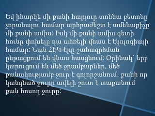 Եվ իհարկե մի քանի հարյուր տոննա բետոնը
չորանալու համար արհրաժեշտ է ամենաքիչը
մի քանի ամիս: Իսկ մի քանի ամիս գետի
հունը փոխելը դա ահռելի վնաս է էկոլոգիայի
համար: Նաև ՀԷԿ-էրը շահագրծման
ընթացքում են վնաս հասցնում: Օրինակ` երբ
կարուցում են մեծ ջրամբարներ, մեծ
քանակությամբ ջուր է գոլորշանում, քանի որ
կանգնած ջուրը ավելի շուտ է տաքանում
քան հոսող ջուրը:
 