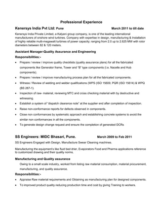 Professional Experience
Kenersys India Pvt Ltd: Pune March 2011 to till date
Kenersys India Private Limited, a Kalyani group company, is one of the leading international
manufacturers of onshore wind turbines. Company with expertise in design, manufacturing & Installation
of highly reliable multi-megawatt turbines of power capacity; ranging from 2.0 up to 2.625 MW with rotor
diameters between 82 & 120 meters.
Assistant Manager-Quality Assurance and Engineering
Responsibilities:-
• Prepare / review / improve quality checklists (quality assurance plans) for all the fabricated
components like Generator frame, Tower and “B” type components (I.e. Nacelle and Hub
components).
• Prepare / review / improve manufacturing process plan for all the fabricated components.
• Witness / Review of welding and welder qualifications (WPS (ISO 15609, PQR (ISO 15614) & WPQ
(BS 287-1).
• Inspection of raw- material, reviewing MTC and cross checking material with by destructive and
witnessing.
• Establish a system of “dispatch clearance note” at the supplier end after completion of inspection.
• Raise non-conformance reports for defects observed in components.
• Close non conformances by systematic approach and establishing concrete systems to avoid the
similar non conformances in all the components.
• To generate design change request and ensure the completion of generated DCRs
SS Engineers: MIDC Bhasari, Pune. March 2009 to Feb 2011
SS Engineers Engaged with Design, Manufacture Swear Cleaning machines.
Manufacturing the equipment’s like fluid bed drier, Evaporators Food and Pharma applications reference
to customized drawing and their quality norms.
Manufacturing and Quality assurance
Owing to a small scale industry, worked from listing raw material consumption, material procurement,
manufacturing, and quality assurance.
Responsibilities:-
• Appraise Raw material requirements and Obtaining as manufacturing plan for designed components.
• To improved product quality reducing production time and cost by giving Training to workers.
 