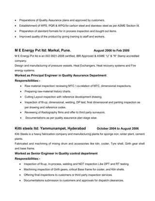 • Preparations of Quality Assurance plans and approved by customers.
• Establishment of WPS, PQR & WPQ for carbon steel and stainless steel as per ASME Section IX.
• Preparation of standard formats for in process inspection and bought out items.
• Improved quality of the product by giving training to staff and workers.
M E Energy Pvt ltd: Markal, Pune. August 2006 to Feb 2009
M E Energy Pvt ltd is an ISO 9001-2008 certified, IBR Approved & ASME “U” & “R” Stamp accredited
company.
Design and manufacturing of pressure vessels, Heat Exchangers, Heat recovery systems and Fire
energy systems.
Worked as Principal Engineer in Quality Assurance Department
Responsibilities:-
• Raw material inspection/ reviewing MTC / co-relation of MTC, dimensional inspections.
• Preparing raw-material history charts.
• Cutting Layout inspection with reference development drawing.
• Inspection of fit-up, dimensional, welding, DP test, final dimensional and panting inspection as
per drawing and reference codes.
• Reviewing of Radiography films and offer to third party surveyors.
• Documentations as per quality assurance plan stage wise.
Kitti steels ltd: Yammunampet, Hyderabad October 2004 to August 2006
Kitti Steels is a heavy fabrication company and manufacturing plants for sponge iron, sinter plant, cement
plants.
Fabricated and machining of mixing drum and accessories like kiln, cooler, Tyre shell, Girth gear shell
and base frame.
Worked as Senior Engineer in Quality control department
Responsibilities:-
• Inspection of fit-up, In-process, welding and NDT inspection Like DPT and RT testing.
• Machining inspection of Girth gears, critical Base frame for cooler, and Kiln shells.
• Offering final inspections to customers or third party inspection services.
• Documentations submission to customers and approvals for dispatch clearances.
 