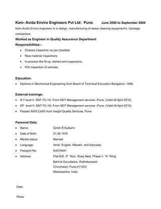 Kam- Avida Enviro Engineers Pvt Ltd: Pune. June 2000 to September 2004
Kam-Avida Enviro engineers is in design, manufacturing of swear cleaning equipment’s, Garbage
compactors.
Worked as Engineer in Quality Assurance Department
Responsibilities:-
• Chassis inspection as per checklist
• Raw-material Inspections
• In-process like fit-up, dished end inspections.
• PDI inspection of vehicles.
Education:
• Diploma in Mechanical Engineering from Board of Technical Education Bangalore -1999.
External trainings:
• R.T level II- SNT-TC-1A- From NDT Management services -Pune- (Valid till April 2016)
• DP level II- SNT-TC-1A- From NDT Management services -Pune- (Valid till April 2016)
• Passed AWS CAWI from Insight Quality Services, Pune.
Personal Data:
• Name: Girish R Kulkarni
• Date of Birth: 01.06.1976
• Marital status: Married
• Language: Hindi, English, Marathi, and Kannada.
• Passport No: N3379441
• Address: Flat-505, 5th
floor, Rutej Nest, Phase II, “A” Wing
Behind Gurudwara, Walhekarwadi,
Chinchwad- Pune-411033
Maharashtra- India
Date:
Place:
 