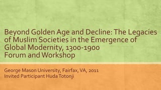 Beyond Golden Age and Decline:The Legacies
of Muslim Societies in the Emergence of
Global Modernity, 1300-1900
Forum andWorkshop
George Mason University, Fairfax,VA, 2011
Invited Participant HudaTotonji
 