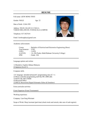 RESUME
Full name: LIEW HONG THYE
Gender: MALE Age: 22
Date of birth: 12-04-1993
Address: NO.69, JALAN I-2, FASA 4,
TAMAN MELAWATI, 53100 KUALA LUMPUR
Telephone: 017-3427618
Email: liewhongthye@gmail.com
Academic achievements
Course : Bachelor of Electrical and Electronics Engineering (Hons)
Year/Semester : Y3S2
CGPA : 3.4238
A-LEVEL : 1A, 3B (Tunku Abdul Rahman University College)
SPM : Grade: 10A
Language spoken and written
1) Mandarin, English, Bahasa Malaysia
2) Japanese (Level 1)
Computer skills
1) C language: attended advanced C programming class (C++)
2) Micro-controller programming skill like PIC (MPLAB)
3) MATLAB, MULTISIM
4) Microsoft Office
5) DSCH, Microwind (Digital Schematic Editor & Simulator)
Extra curricular activities
Event Organizer (Futsal Tournament)
Working experience
Company: Lian Seng Minimart
Scope of Work: Shop Assistant (part time) (check stock and restock, take care of cash register)
 