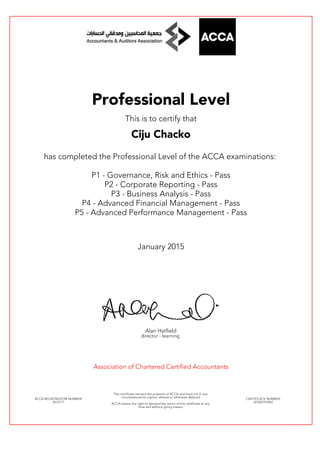 Professional Level
This is to certify that
Ciju Chacko
has completed the Professional Level of the ACCA examinations:
P1 - Governance, Risk and Ethics - Pass
P2 - Corporate Reporting - Pass
P3 - Business Analysis - Pass
P4 - Advanced Financial Management - Pass
P5 - Advanced Performance Management - Pass
January 2015
Alan Hatfield
director - learning
Association of Chartered Certified Accountants
ACCA REGISTRATION NUMBER:
2612171
This certificate remains the property of ACCA and must not in any
circumstances be copied, altered or otherwise defaced.
ACCA retains the right to demand the return of this certificate at any
time and without giving reason.
CERTIFICATE NUMBER:
341022103967
 